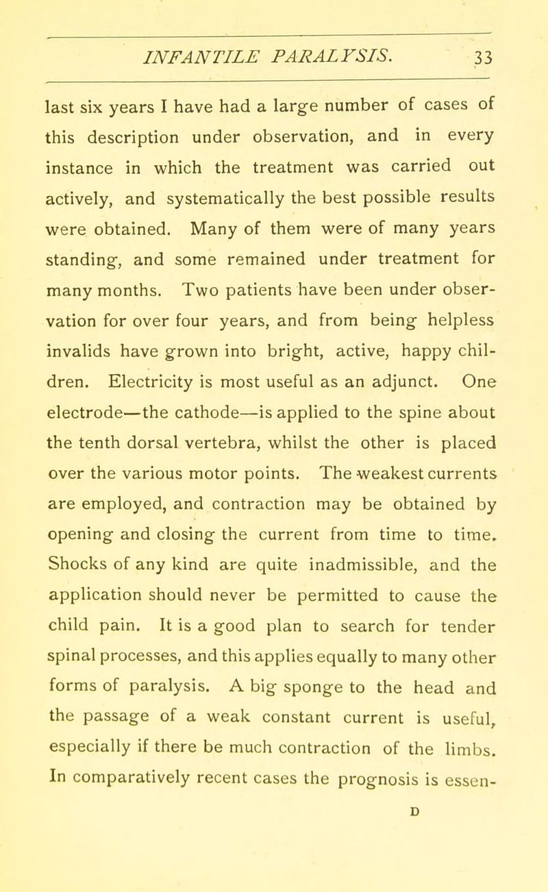 last six years I have had a large number of cases of this description under observation, and in every instance in which the treatment was carried out actively, and systematically the best possible results were obtained. Many of them were of many years standing-, and some remained under treatment for many months. Two patients have been under obser- vation for over four years, and from being helpless invalids have grown into bright, active, happy chil- dren. Electricity is most useful as an adjunct. One electrode—the cathode—is applied to the spine about the tenth dorsal vertebra, whilst the other is placed over the various motor points. The weakest currents are employed, and contraction may be obtained by opening and closing the current from time to time. Shocks of any kind are quite inadmissible, and the application should never be permitted to cause the child pain. It is a good plan to search for tender spinal processes, and this applies equally to many other forms of paralysis. A big sponge to the head and the passage of a weak constant current is useful, especially if there be much contraction of the limbs. In comparatively recent cases the prognosis is essen- D