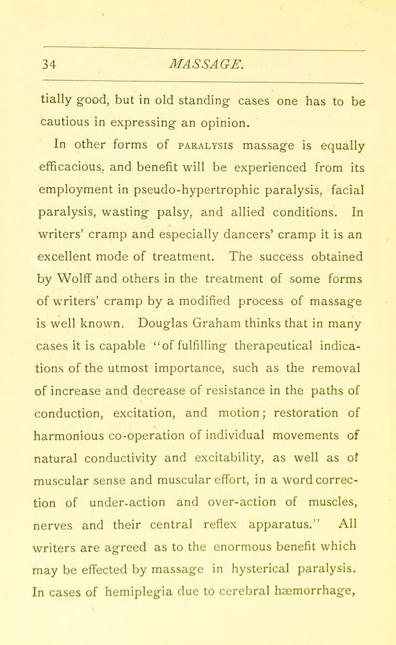 tially g-ood, but in old standing cases one has to be cautious in expressing- an opinion. In other forms of paralysis massage is equally efficacious, and benefit will be experienced from its employment in pseudo-hypertrophic paralysis, facial paralysis, wasting- palsy, and allied conditions. In writers' cramp and especially dancers' cramp it is an excellent mode of treatment. The success obtained by Wolff and others in the treatment of some forms of writers' cramp by a modified process of massage is well known. Douglas Graham thinks that in many cases it is capable of fulfilling- therapeutical indica- tions of the utmost importance, such as the removal of increase and decrease of resistance in the paths of conduction, excitation, and motion; restoration of harmonious co-operation of individual movements of natural conductivity and excitability, as well as of muscular sense and muscular effort, in a word correc- tion of under-action and over-action of muscles, nerves and their central reflex apparatus. All writers are agreed as to the enormous benefit which may be effected by massage in hysterical paralysis. In cases of hemiplegia due to cerebral hasmorrhag-e,