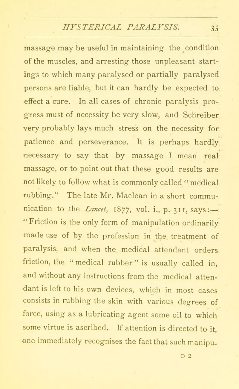 massag-e may be useful in maintaining- the condition of the muscles, and arresting^ those unpleasant start- ings to which many paralysed or partially paralysed persons are liable, but it can hardly be expected to effect a cure. In all cases of chronic paralysis pro- gress must of necessity be very slow, and Schreiber very probably lays much stress on the necessity for patience and perseverance. It is perhaps hardly necessary to say that by massage I mean real massage, or to point out that these good results are not likely to follow what is commonly called  medical rubbing, The late Mr. Maclean in a short commu- nication to the Lancet, 1877, vol. i., p. 311, says:—  Friction is the only form of manipulation ordinarily made use of by the profession in the^ treatment of paralysis, and when the medical attendant orders friction, the medical rubber is usually called in, and without any instructions from the medical atten- dant is left to his own devices, which in most cases consists in rubbing the skin with various degrees of force, using as a lubricating agent some oil to which some virtue is ascribed. If attention is directed to it, one immediately recognises the fact that such manipu- D 2