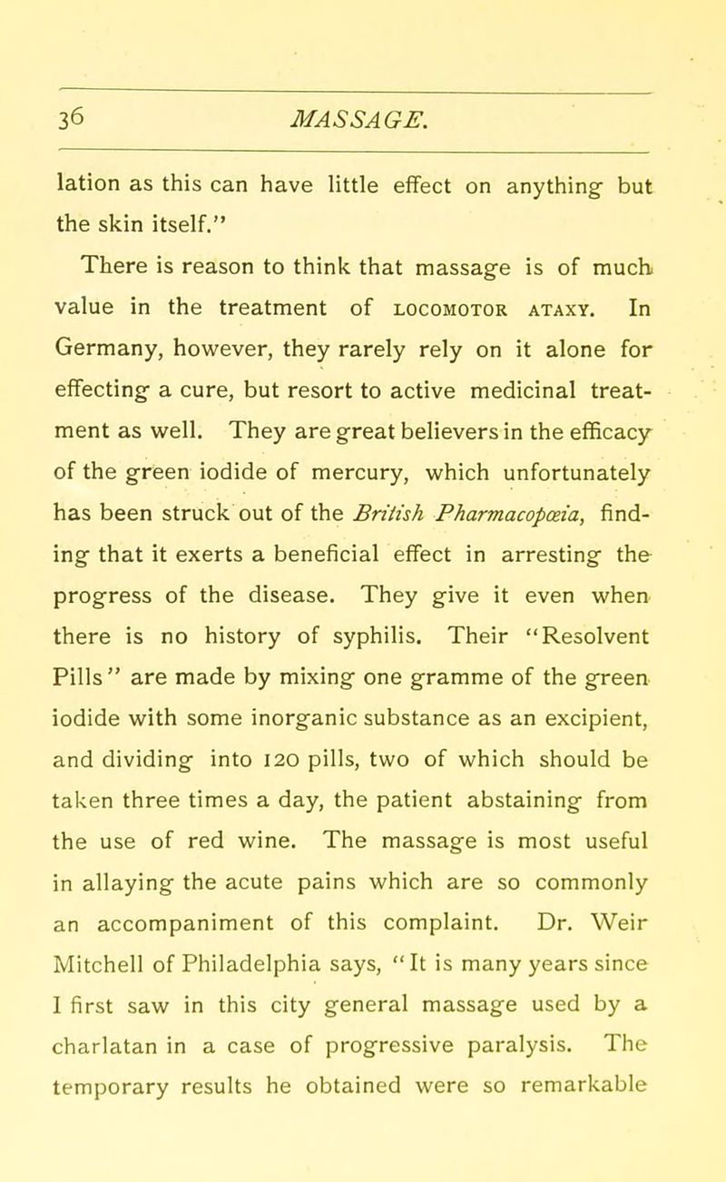 lation as this can have little effect on anything- but the skin itself. There is reason to think that massage is of much value in the treatment of locomotor ataxy. In Germany, however, they rarely rely on it alone for effecting- a cure, but resort to active medicinal treat- ment as Vi^ell. They are great believers in the efficacy of the green iodide of mercury, which unfortunately has been struck out of the British Pharmacopoeia, find- ing that it exerts a beneficial effect in arresting the progress of the disease. They give it even when there is no history of syphilis. Their Resolvent Pills  are made by mixing one gramme of the green iodide with some inorganic substance as an excipient, and dividing into 120 pills, two of which should be taken three times a day, the patient abstaining from the use of red wine. The massage is most useful in allaying the acute pains which are so commonly an accompaniment of this complaint. Dr. Weir Mitchell of Philadelphia says, It is many years since I first saw in this city general massage used by a charlatan in a case of progressive paralysis. The temporary results he obtained were so remarkable