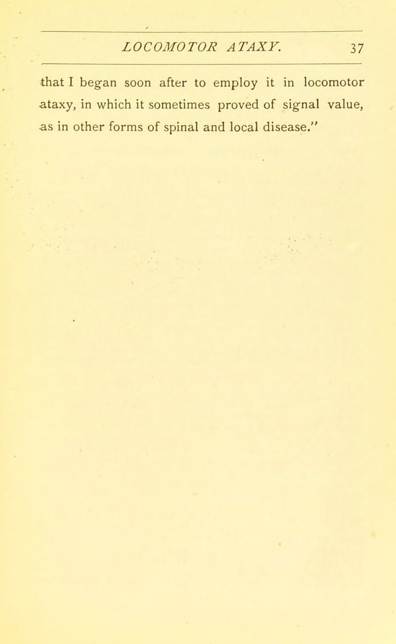 that I began soon after to employ it in locomotor ataxy, in which it sometimes proved of signal value, as in other forms of spinal and local disease.