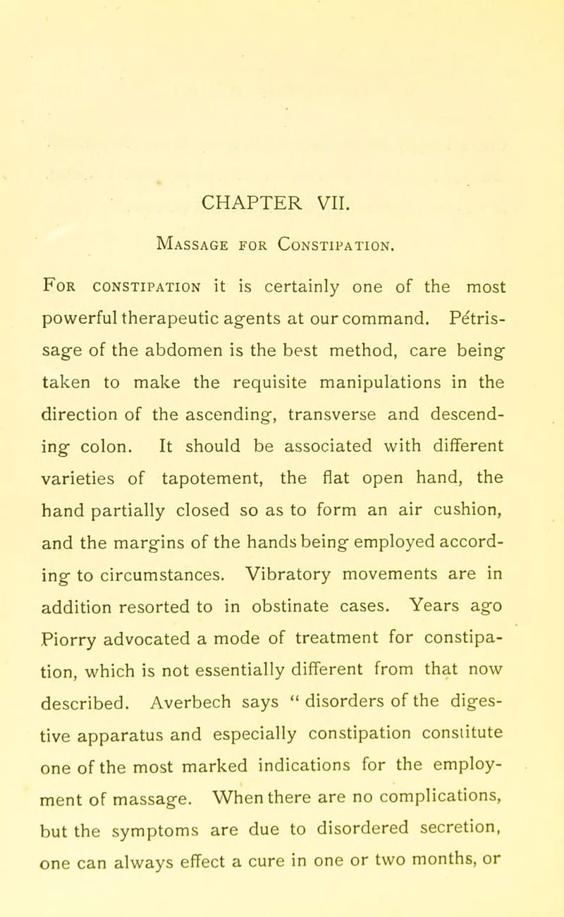 Massage for Constipation. For constipation it is certainly one of the most powerful therapeutic agents at our command. Petris- sage of the abdomen is the best method, care being taken to make the requisite manipulations in the direction of the ascending, transverse and descend- ing colon. It should be associated with different varieties of tapotement, the flat open hand, the hand partially closed so as to form an air cushion, and the margins of the hands being employed accord- ing to circumstances. Vibratory movements are in addition resorted to in obstinate cases. Years ago Piorry advocated a mode of treatment for constipa- tion, which is not essentially different from that now described. Averbech says  disorders of the diges- tive apparatus and especially constipation constitute one of the most marked indications for the employ- ment of massage. When there are no complications, but the symptoms are due to disordered secretion, one can always effect a cure in one or two months, or