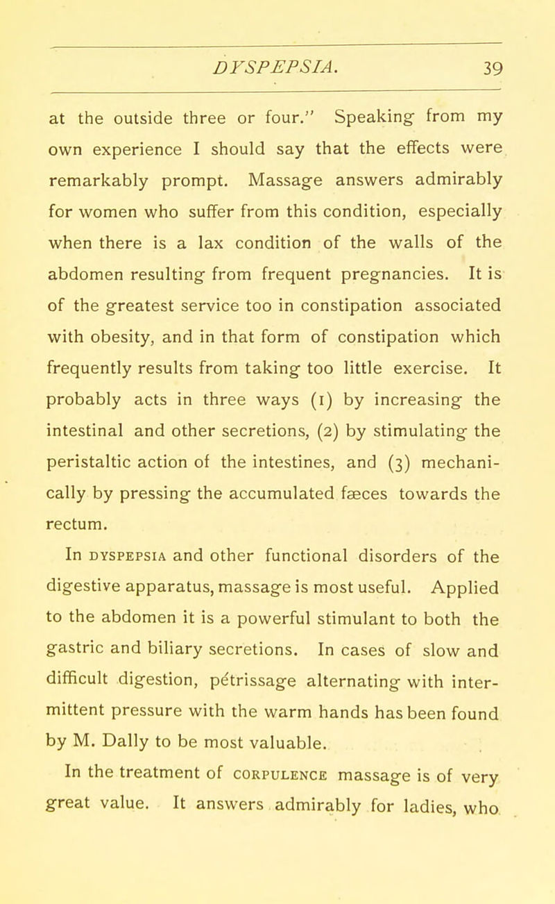 at the outside three or four. Speaking from my own experience I should say that the effects were remarkably prompt. Massage answers admirably for women who suffer from this condition, especially when there is a lax condition of the walls of the abdomen resulting from frequent pregnancies. It is of the greatest service too in constipation associated with obesity, and in that form of constipation which frequently results from taking too little exercise. It probably acts in three ways (i) by increasing the intestinal and other secretions, (2) by stimulating the peristaltic action of the intestines, and (3) mechani- cally by pressing the accumulated faeces towards the rectum. In DYSPEPSIA and other functional disorders of the digestive apparatus, massage is most useful. Applied to the abdomen it is a powerful stimulant to both the gastric and biliary secretions. In cases of slow and difficult digestion, pe'trissage alternating with inter- mittent pressure with the warm hands has been found by M. Dally to be most valuable. In the treatment of corpulence massage is of very great value. It answers admirably for ladies, who