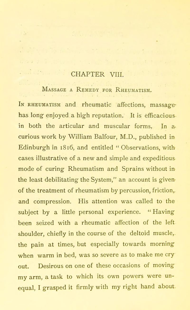 Massage a Remedy for Rheumatism, In RHEUMATISM and rheumatic affections, massage- has long enjoyed a high reputation. It is efficacious in both the articular and muscular forms. In z> curious work by William Balfour, M.D., published in Edinburgh in 1816, and entitled  Observations, with cases illustrative of a new and simple and expeditious mode of curing Rheumatism and Sprains without in^ the least debilitating the System, an account is given- of the treatment of rheumatism by percussion, friction,, and compression. His attention was called to the subject by a little personal experience.  Having been seized with a rheumatic affection of the left shoulder, chiefly in the course of the deltoid muscle,, the pain at times, but especially towards morning when warm in bed, was so severe as to make me cry out. Desirous on one of these occasions of moving my arm, a task to which its own powers were un- equal, I grasped it firmly with my right hand about.