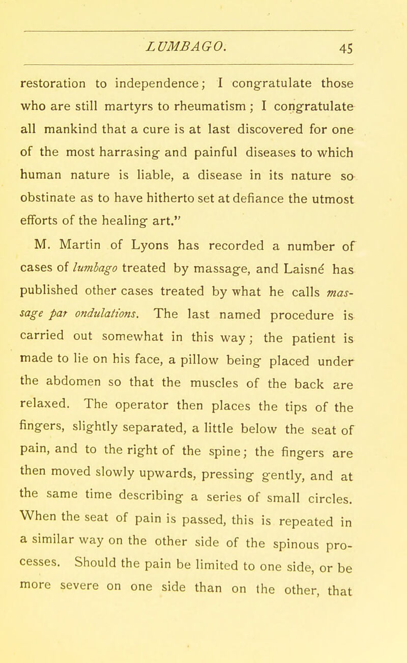 restoration to independence; I congratulate those who are still martyrs to rheumatism ; I congratulate all mankind that a cure is at last discovered for one of the most harrasing- and painful diseases to which human nature is liable, a disease in its nature so obstinate as to have hitherto set at defiance the utmost efforts of the healing art. M. Martin of Lyons has recorded a number of cases of lumbago treated by massage, and Laisnd has published other cases treated by what he calls mas- sage pat ondulations. The last named procedure is carried out somewhat in this way; the patient is made to lie on his face, a pillow being placed under the abdomen so that the muscles of the back are relaxed. The operator then places the tips of the fingers, slightly separated, a little below the seat of pain, and to the right of the spine; the fingers are then moved slowly upwards, pressing gently, and at the same time describing a series of small circles. When the seat of pain is passed, this is repeated in a similar way on the other side of the spinous pro- cesses. Should the pain be limited to one side, or be more severe on one side than on the other, that