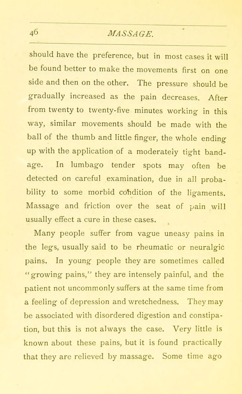 should have the preference, but in most cases it will be found better to make the movements first on one side and then on the other. The pressure should be gradually increased as the pain decreases. After from twenty to twenty-five minutes working in this way, similar movements should be made with the ball of the thumb and little finger, the whole ending up with the application of a moderately tight band- age. In lumbago tender spots may often be detected on careful examination, due in all proba- bility to some morbid cohdition of the ligaments. Massage and friction over the seat of pain will usually effect a cure in these cases. Many people suffer from vague uneasy pains in the legs, usually said to be rheumatic or neuralgic pains. In young people they are sometimes called growing pains, they are intensely painful, and the patient not uncommonly suffers at the same time from a feeling of depression and wretchedness. They may be associated with disordered digestion and constipa- tion, but this is not always the case. Very little is known about these pains, but it is found practically that they are relieved by massage. Some time ago