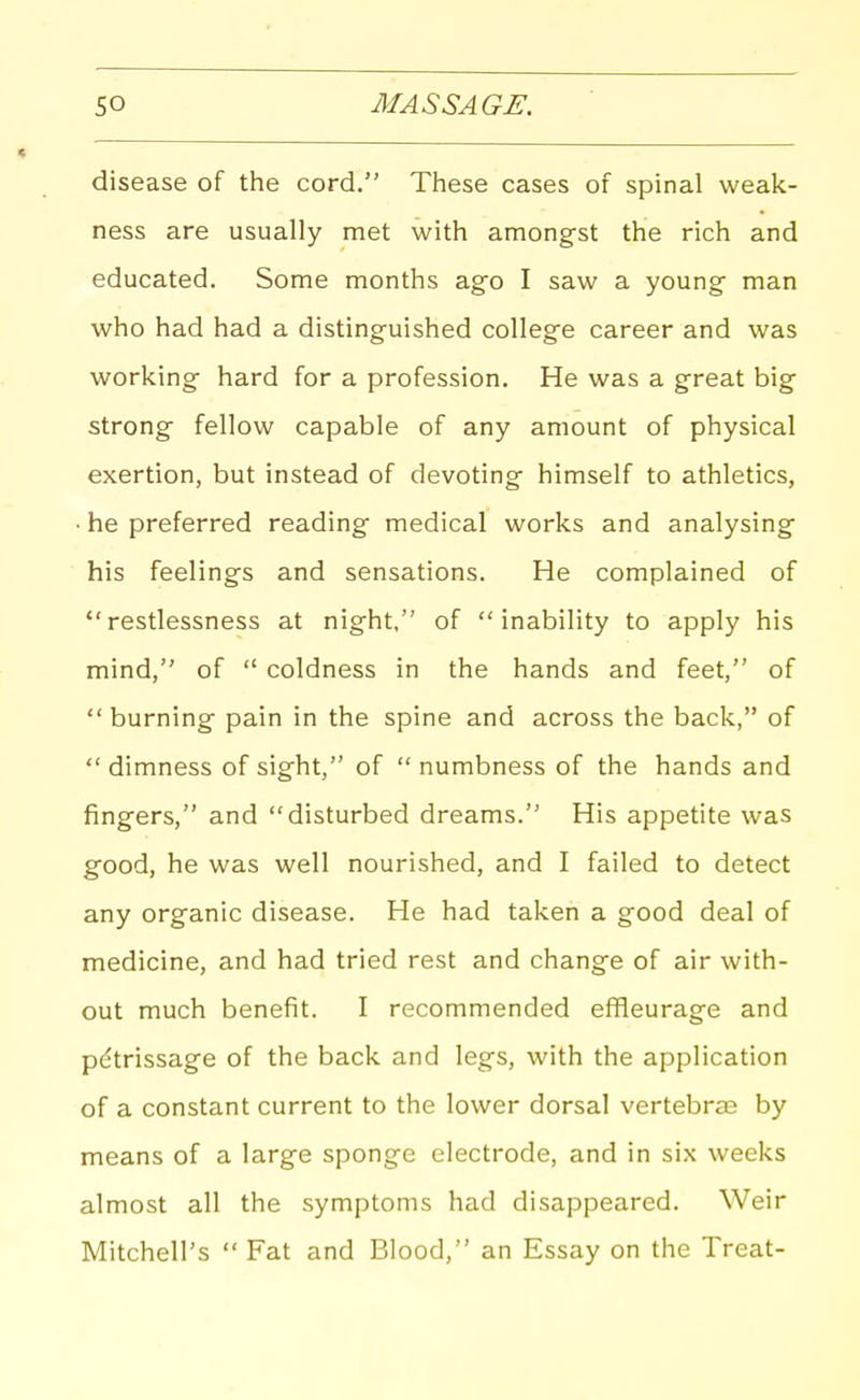 disease of the cord. These cases of spinal weak- ness are usually met with amongst the rich and educated. Some months ago I saw a young man who had had a distinguished college career and was working hard for a profession. He was a great big strong fellow capable of any amount of physical exertion, but instead of devoting himself to athletics, • he preferred reading medical works and analysing his feelings and sensations. He complained of restlessness at night, of inability to apply his mind, of  coldness in the hands and feet, of  burning pain in the spine and across the back, of dimness of sight, of  numbness of the hands and fingers, and disturbed dreams. His appetite was good, he was well nourished, and I failed to detect any organic disease. He had taken a good deal of medicine, and had tried rest and change of air with- out much benefit. I recommended efiieurage and petrissage of the back and legs, with the application of a constant current to the lower dorsal vertebras by means of a large sponge electrode, and in six weeks almost all the symptoms had disappeared. Weir Mitchell's  Fat and Blood, an Essay on the Treat-