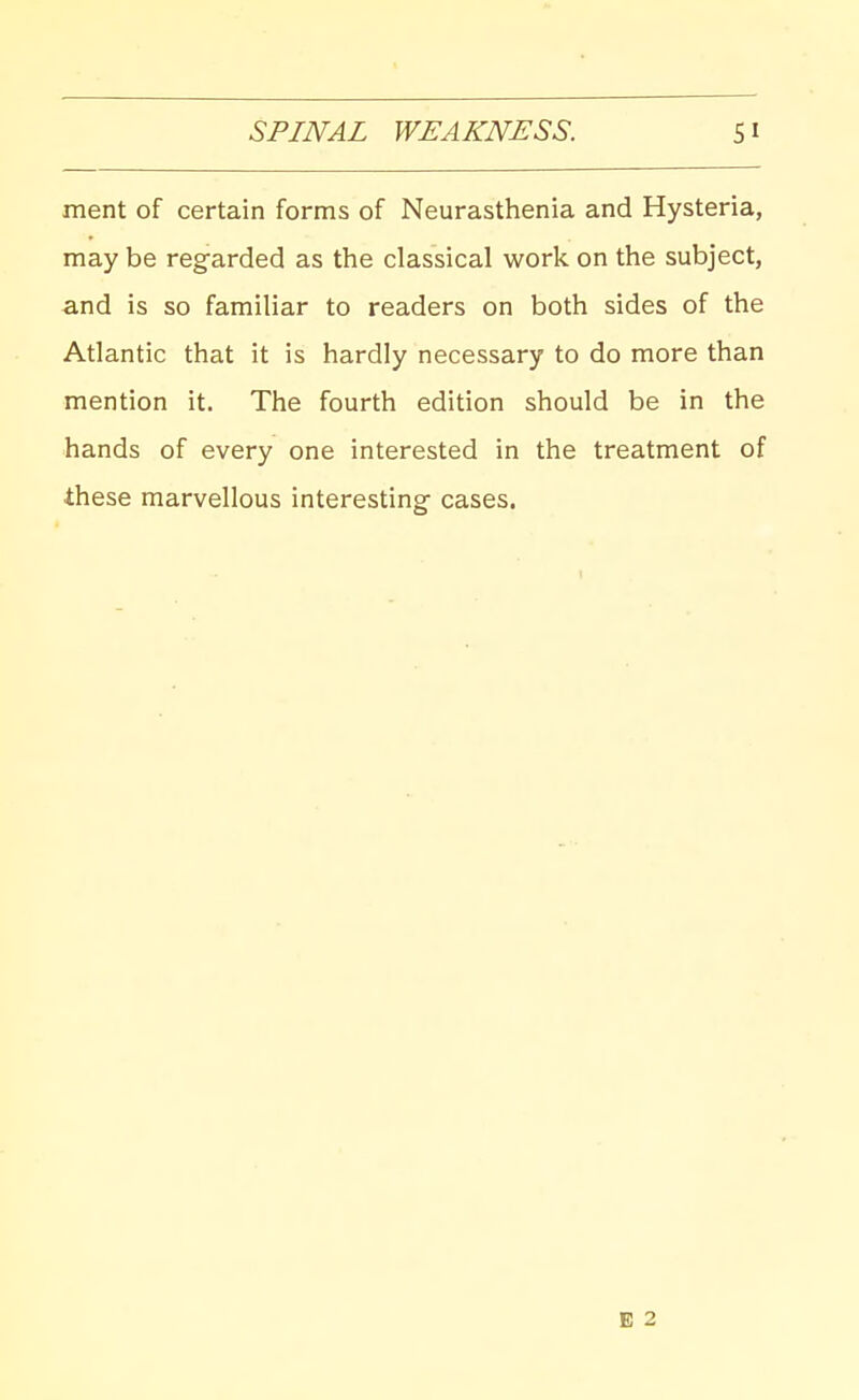 ment of certain forms of Neurasthenia and Hysteria, may be regarded as the classical work on the subject, and is so familiar to readers on both sides of the Atlantic that it is hardly necessary to do more than mention it. The fourth edition should be in the hands of every one interested in the treatment of these marvellous interesting- cases.