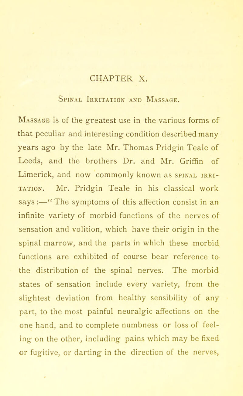 Spinal Irritation and Massage. Massage is of the g^reatest use in the various forms of that peculiar and interesting condition described many years ago by the late Mr. Thomas Pridgin Teale of Leeds, and the brothers Dr. and Mr. Griffin of Limerick, and now commonly known as spinal irri- tation. Mr. Pridgin Teale in his classical work says :— The symptoms of this affection consist in an infinite variety of morbid functions of the nerves of sensation and volition, which have their origin in the spinal marrow, and the parts in which these morbid functions are exhibited of course bear reference to the distribution of the spinal nerves. The morbid states of sensation include every variety, from the slightest deviation from healthy sensibility of any part, to the most painful neuralgic affections on the one hand, and to complete numbness or loss of feel- ing on the other, including pains which may be fixed or fugitive, or darting in the direction of the nerves.