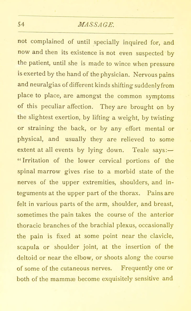 not complained of until specially inquired for, and now and then its existence is not even suspected by the patient, until she is made to wince when pressure is exerted by the hand of the physician. Nervous pains and neuralgias of different kinds shifting suddenly from place to place, are amongst the common symptoms of this peculiar affection. They are brought on by the slightest exertion, by lifting a weight, by twisting or straining the back, or by any effort mental or physical, and usually they are relieved to some extent at all events by lying down. Teale says:—  Irritation of the lower cervical portions of the spinal marrow gives rise to a morbid state of the nerves of the upper extremities, shoulders, and in- teguments at the upper part of the thorax. Pains are felt in various parts of the arm, shoulder, and breast, sometimes the pain takes the course of the anterior thoracic branches of the brachial plexus, occasionally the pain is fixed at some point near the clavicle, scapula or shoulder joint, at the insertion of the deltoid or near the elbow, or shoots along the course of some of the cutaneous nerves. Frequently one or both of the mammae become exquisitely sensitive and