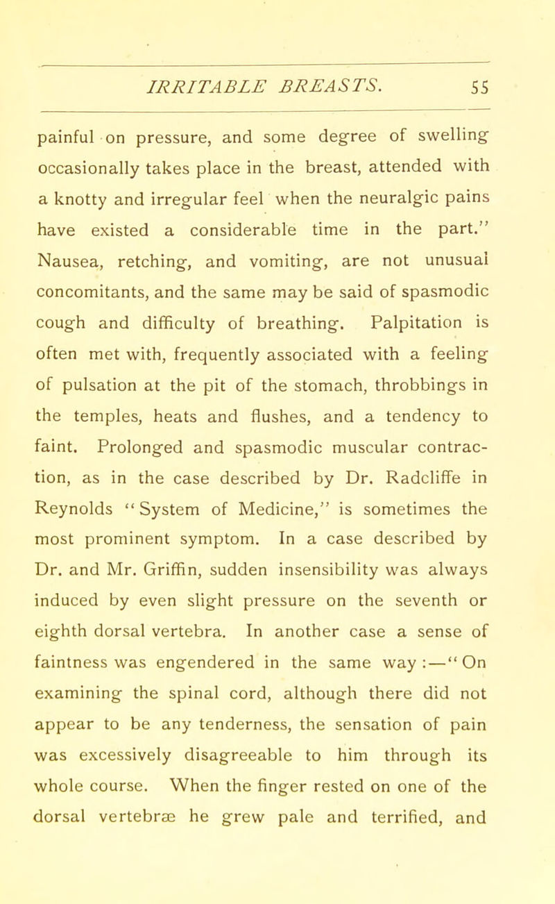 IRRITABLE BREASTS. SS painful on pressure, and some degree of swelling occasionally takes place in the breast, attended with a knotty and irregular feel when the neuralgic pains have existed a considerable time in the part, Nausea, retching, and vomiting, are not unusual concomitants, and the same may be said of spasmodic cough and difficulty of breathing. Palpitation is often met with, frequently associated with a feeling of pulsation at the pit of the stomach, throbbings in the temples, heats and flushes, and a tendency to faint. Prolonged and spasmodic muscular contrac- tion, as in the case described by Dr. Radclifi'e in Reynolds System of Medicine, is sometimes the most prominent symptom. In a case described by Dr. and Mr. Griffin, sudden insensibility was always induced by even slight pressure on the seventh or eighth dorsal vertebra. In another case a sense of faintness was engendered in the same way: — On examining the spinal cord, although there did not appear to be any tenderness, the sensation of pain was excessively disagreeable to him through its whole course. When the finger rested on one of the dorsal vertebra; he grew pale and terrified, and