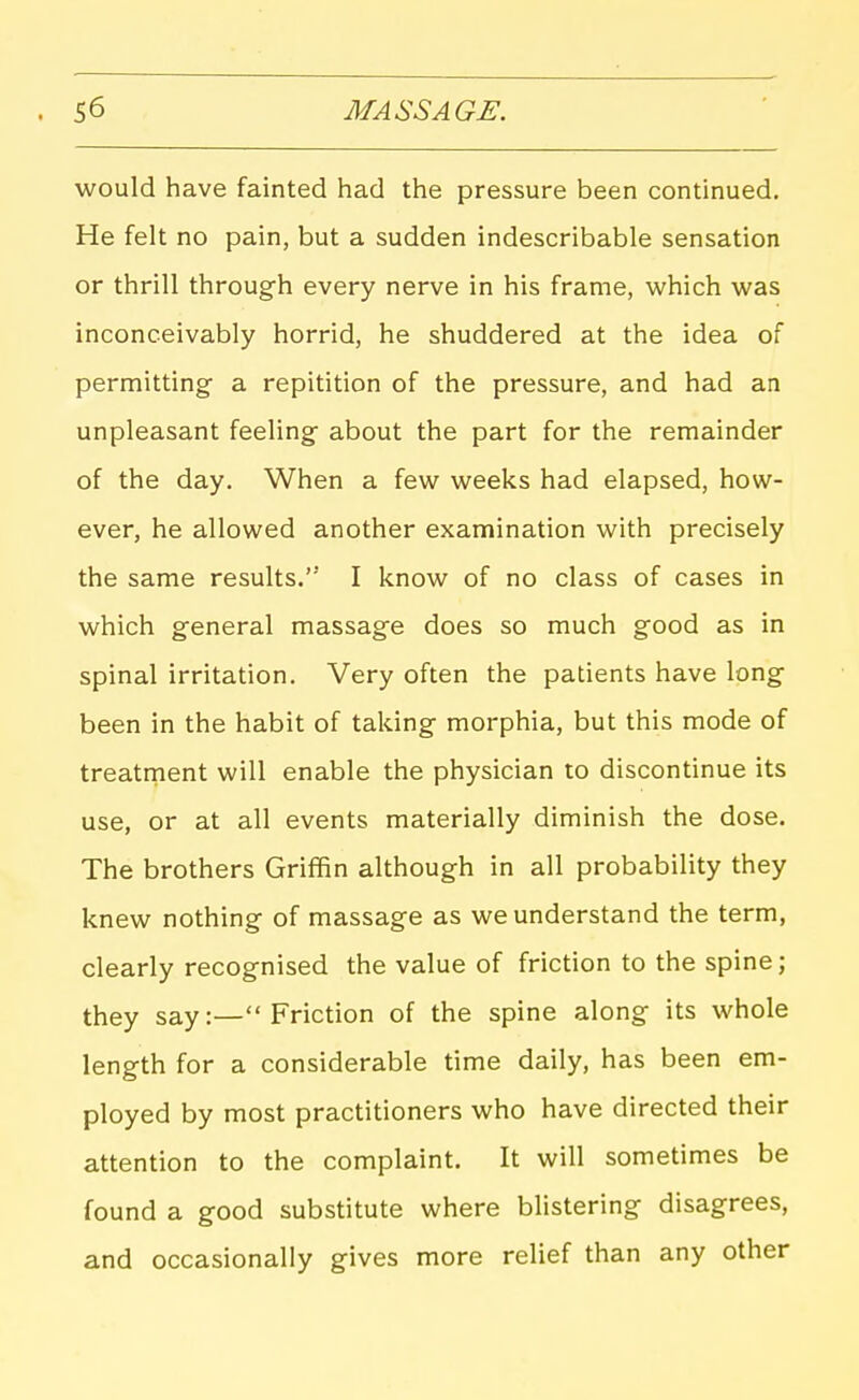 would have fainted had the pressure been continued. He felt no pain, but a sudden indescribable sensation or thrill through every nerve in his frame, which was inconceivably horrid, he shuddered at the idea of permitting a repitition of the pressure, and had an unpleasant feeling about the part for the remainder of the day. When a few weeks had elapsed, how- ever, he allowed another examination with precisely the same results. I know of no class of cases in which general massage does so much good as in spinal irritation. Very often the patients have long been in the habit of taking morphia, but this mode of treatment will enable the physician to discontinue its use, or at all events materially diminish the dose. The brothers Griffin although in all probability they knew nothing of massage as we understand the term, clearly recognised the value of friction to the spine; they say:— Friction of the spine along its whole length for a considerable time daily, has been em- ployed by most practitioners who have directed their attention to the complaint. It will sometimes be found a good substitute where blistering disagrees, and occasionally gives more relief than any other