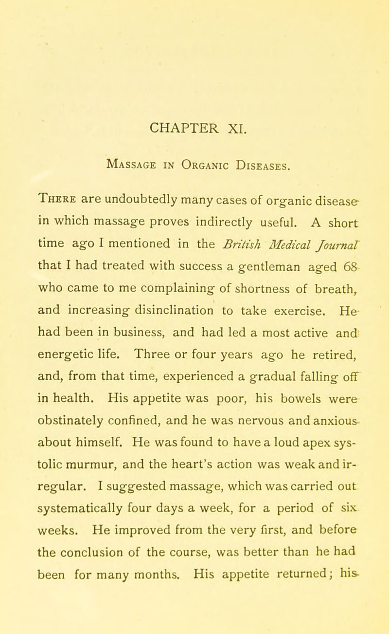 Massage in Organic Diseases. There are undoubtedly many cases of organic disease- in which massage proves indirectly useful. A short time ag-o I mentioned in the British Medical Journal that I had treated with success a gentleman aged 68 who came to me complaining of shortness of breath, and increasing disinclination to take exercise. He had been in business, and had led a most active and: energetic life. Three or four years ago he retired, and, from that time, experienced a gradual falling off in health. His appetite was poor, his bowels were obstinately confined, and he was nervous and anxious- about himself. He was found to have a loud apex sys- tolic murmur, and the heart's action was weak and ir- regular. I suggested massage, which was carried out systematically four days a week, for a period of six weeks. He improved from the very first, and before the conclusion of the course, was better than he had been for many months. His appetite returned; his