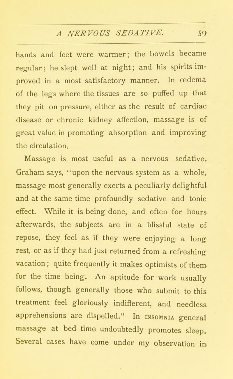 hands and feet were warmer; the bowels became regular; he slept well at night; and his spirits im- proved in a most satisfactory manner. In oedema of the legs where the tissues are so puffed up that they pit on pressure, either as the result of cardiac disease or chronic kidney affection, massage is of great value in promoting absorption and improving the circulation. Massage is most useful as a nervous sedative. Graham says, upon the nervous system as a whole, massage most generally exerts a peculiarly delightful and at the same time profoundly sedative and tonic effect. While it is being done, and often for hours afterwards, the subjects are in a blissful state of repose, they feel as if they were enjoying a long rest, or as if they had just returned from a refreshing vacation; quite frequently it makes optimists of them, for the time being. An aptitude for work usually follows, though generally those who submit to this treatment feel gloriously indifferent, and needless apprehensions are dispelled. In insomnia general massage at bed time undoubtedly promotes sleep. Several cases have come under my observation in,