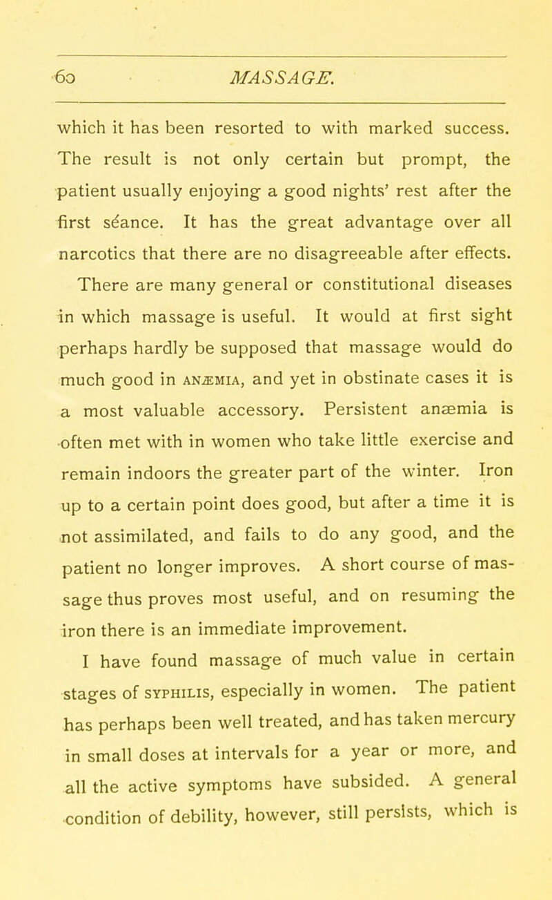 which it has been resorted to with marked success. The result is not only certain but prompt, the patient usually enjoying a good nights' rest after the first stance. It has the great advantage over all narcotics that there are no disagreeable after effects. There are many general or constitutional diseases in which massage is useful. It would at first sight perhaps hardly be supposed that massage would do much good in anemia, and yet in obstinate cases it is a most valuable accessory. Persistent anaemia is •often met with in women who take little exercise and remain indoors the greater part of the winter. Iron up to a certain point does good, but after a time it is jiot assimilated, and fails to do any good, and the patient no longer improves. A short course of mas- sage thus proves most useful, and on resuming the iron there is an immediate improvement. I have found massage of much value in certain stages of SYPHILIS, especially in women. The patient has perhaps been well treated, and has taken mercury in small doses at intervals for a year or more, and all the active symptoms have subsided. A general condition of debility, however, still persists, which is