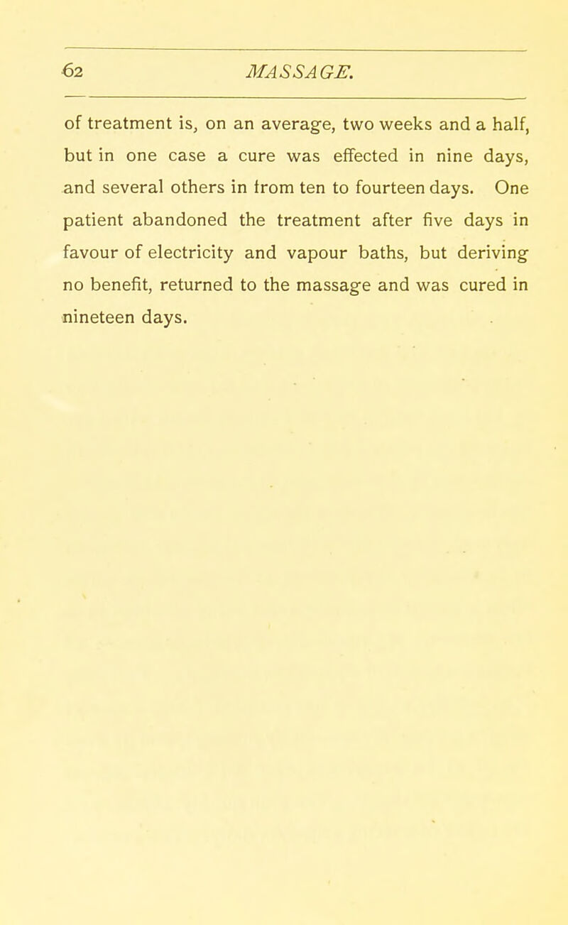 of treatment is, on an average, two weeks and a half, but in one case a cure was effected in nine days, and several others in from ten to fourteen days. One patient abandoned the treatment after five days in favour of electricity and vapour baths, but deriving- no benefit, returned to the massage and was cured in nineteen days.