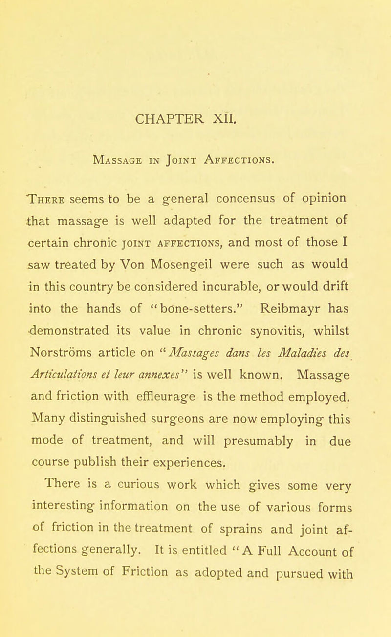 Massage in Joint Affections. There seems to be a general concensus of opinion that massage is well adapted for the treatment of certain chronic joint affections, and most of those I saw treated by Von Mosengeil were such as would in this country be considered incurable, or would drift into the hands of  bOne-setters. Reibmayr has •demonstrated its value in chronic synovitis, whilst Norstroms article on '^Massages dans les Maladies des Articulations et leur annexes' is well known. Massage and friction with effleurage is the method employed. Many distinguished surgeons are now employing this mode of treatment, and will presumably in due course publish their experiences. There is a curious work which gives some very interesting information on the use of various forms of friction in the treatment of sprains and joint af- fections generally. It is entitled A Full Account of the System of Friction as adopted and pursued with
