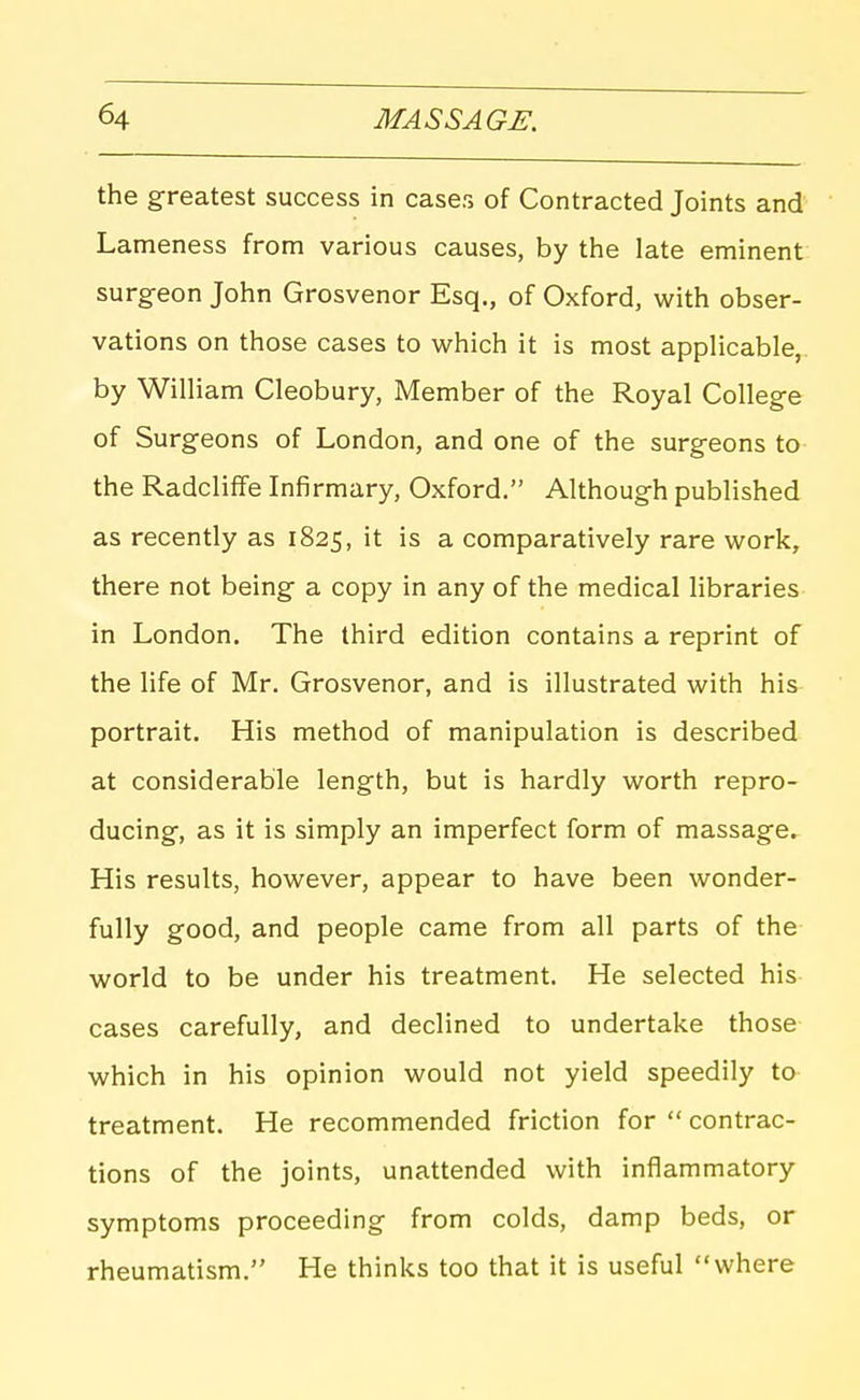 the greatest success in cases of Contracted Joints and Lameness from various causes, by the late eminent surgeon John Grosvenor Esq., of Oxford, with obser- vations on those cases to which it is most applicable,, by William Cleobury, Member of the Royal College of Surgeons of London, and one of the surgeons to the Radcliffe Infirmary, Oxford. Although published as recently as 1825, it is a comparatively rare work, there not being a copy in any of the medical libraries in London. The third edition contains a reprint of the life of Mr, Grosvenor, and is illustrated with his portrait. His method of manipulation is described at considerable length, but is hardly worth repro- ducing, as it is simply an imperfect form of massage. His results, however, appear to have been wonder- fully good, and people came from all parts of the world to be under his treatment. He selected his- cases carefully, and declined to undertake those which in his opinion would not yield speedily to treatment. He recommended friction for  contrac- tions of the joints, unattended with inflammatory symptoms proceeding from colds, damp beds, or rheumatism. He thinks too that it is useful where
