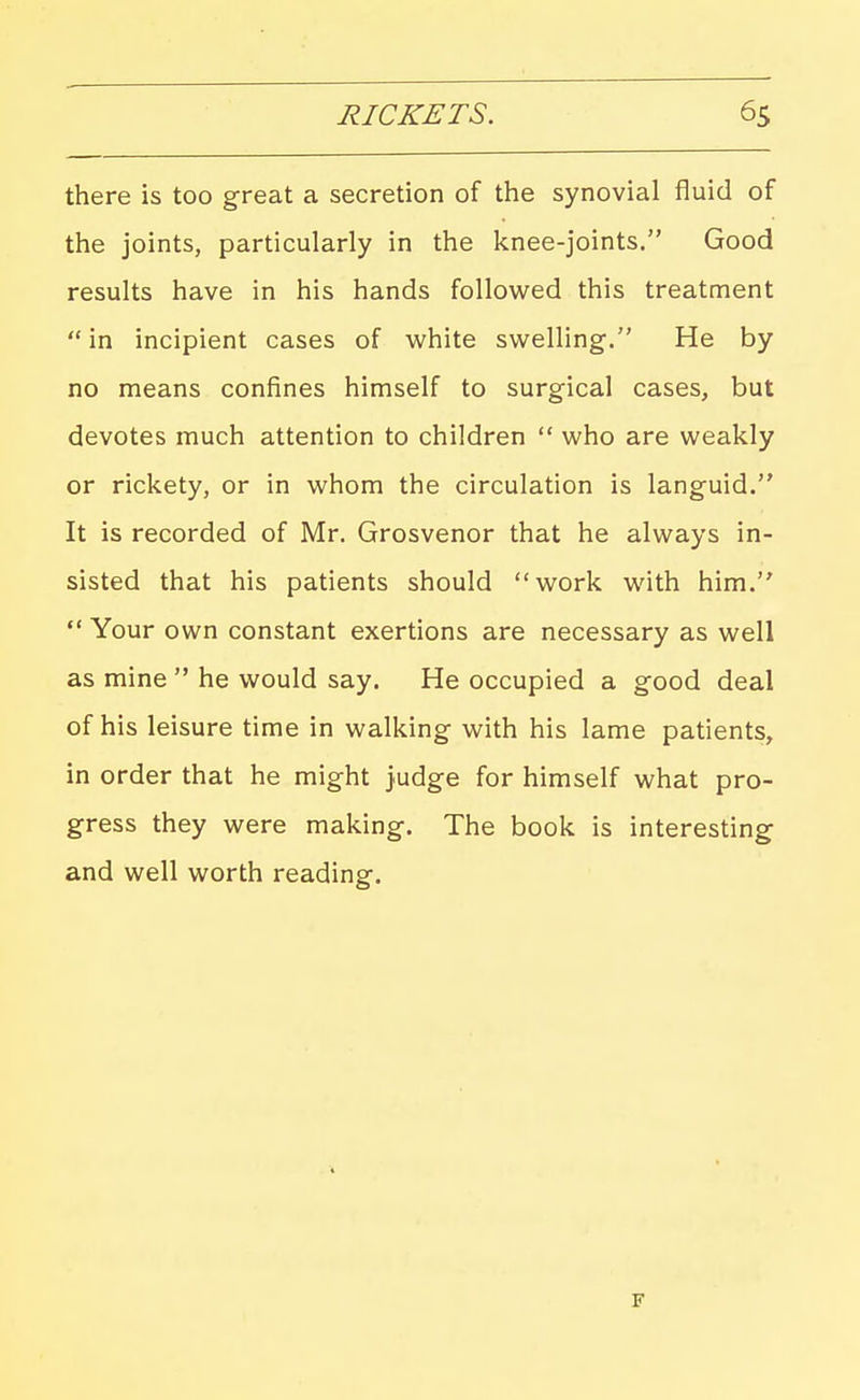 there is too great a secretion of the synovial fluid of the joints, particularly in the knee-joints. Good results have in his hands followed this treatment in incipient cases of white swelling. He by no means confines himself to surgical cases, but devotes much attention to children  who are weakly or rickety, or in whom the circulation is languid. It is recorded of Mr. Grosvenor that he always in- sisted that his patients should work with him. *' Your own constant exertions are necessary as well as mine  he would say. He occupied a good deal of his leisure time in walking with his lame patients, in order that he might judge for himself what pro- gress they were making. The book is interesting and well worth reading.