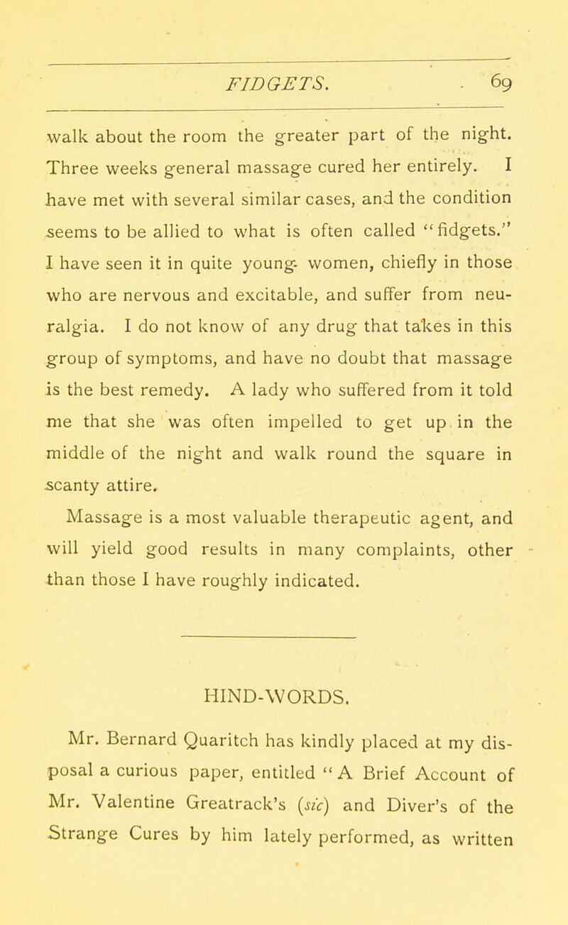 walk about the room the greater part of the night. Three weeks general massage cured her entirely. I have met with several similar cases, and the condition ^eems to be allied to what is often called fidgets. I have seen it in quite young- women, chiefly in those who are nervous and excitable, and suffer from neu- ralgia. I do not know of any drug that takes in this group of symptoms, and have no doubt that massage is the best remedy. A lady who suffered from it told nie that she was often impelled to get up in the middle of the night and walk round the square in scanty attire. Massage is a most valuable therapeutic agent, and will yield good results in many complaints, other than those I have roughly indicated. HIND-WORDS. Mr. Bernard Quaritch has kindly placed at my dis- posal a curious paper, entitled A Brief Account of Mr. Valentine Greatrack's («<r) and Diver's of the Strange Cures by him lately performed, as written