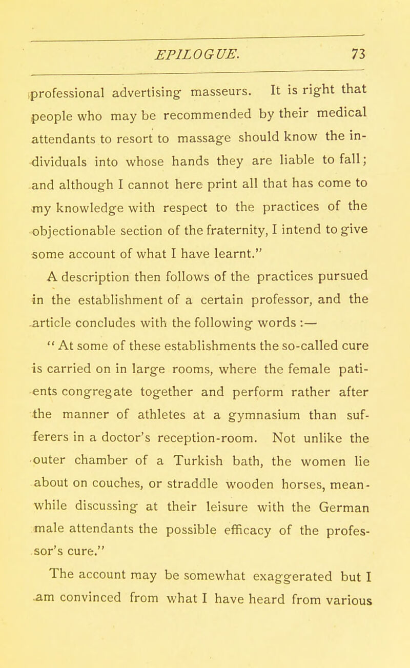 iprofessional advertising- masseurs. It is right that people who may be recommended by their medical attendants to resort to massage should know the in- dividuals into whose hands they are liable to fall; and although I cannot here print all that has come to my knowledge with respect to the practices of the objectionable section of the fraternity, I intend to give some account of what I have learnt. A description then follows of the practices pursued in the establishment of a certain professor, and the article concludes with the following words :—  At some of these establishments the so-called cure is carried on in large rooms, where the female pati- ents congregate together and perform rather after the manner of athletes at a gymnasium than suf- ferers in a doctor's reception-room. Not unlike the outer chamber of a Turkish bath, the women lie about on couches, or straddle wooden horses, mean- while discussing at their leisure with the German male attendants the possible efficacy of the profes- sor's cure. The account may be somewhat exaggerated but I .am convinced from what I have heard from various
