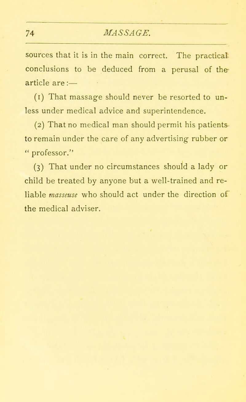 sources that it is in the main correct. The practical conclusions to be deduced from a perusal of the- article are:— (1) That massage should never be resorted to un- less under medical advice and superintendence. (2) That no medical man should permit his patients to remain under the care of any advertising- rubber or  professor. (3) That under no circumstances should a lady or child be treated by anyone but a well-trained and re- liable masseuse who should act under the direction of the medical adviser.