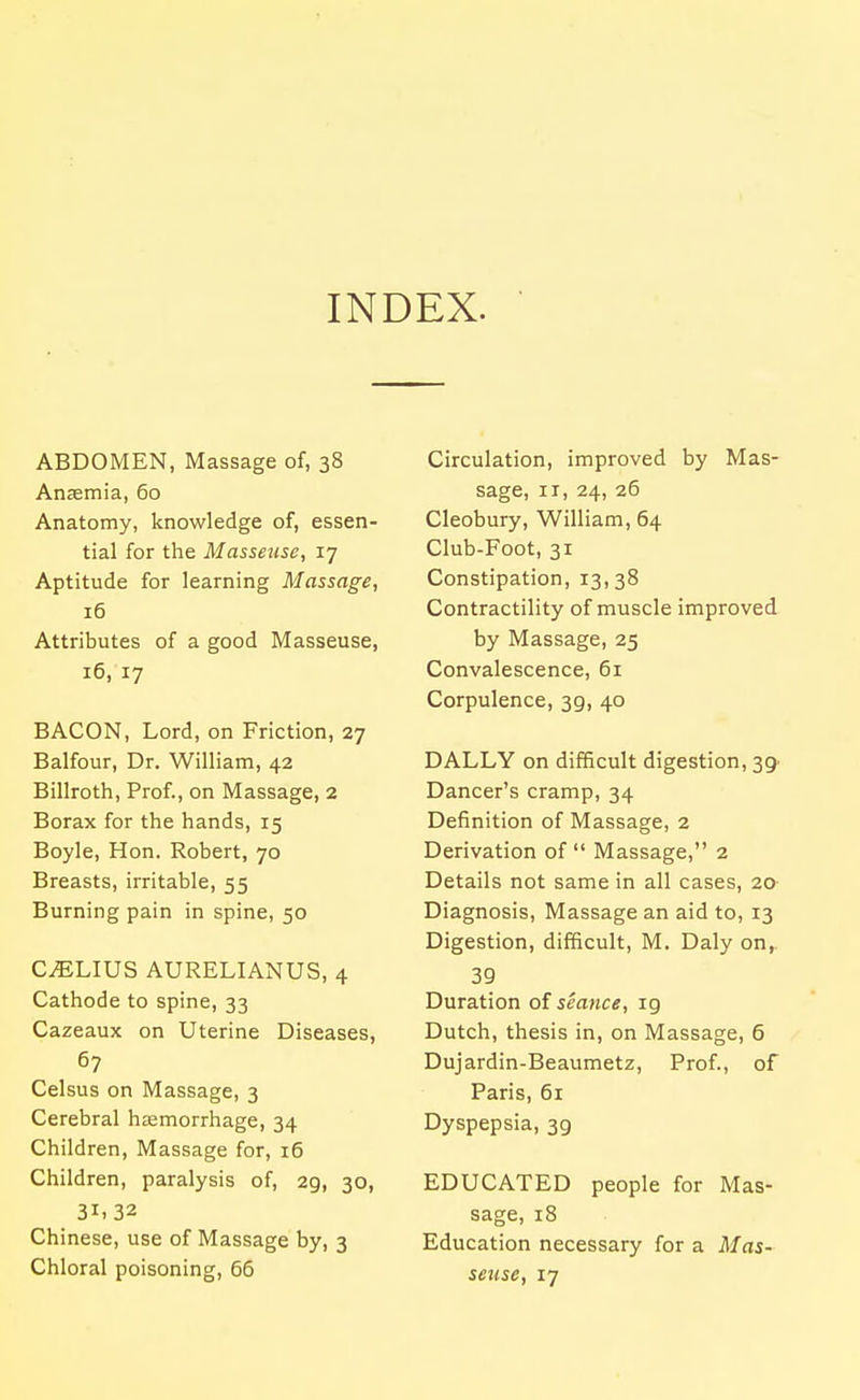 INDEX. ABDOMEN, Massage of, 38 Anaemia, 60 Anatomy, knowledge of, essen- tial for the Masseuse, 17 Aptitude for learning Massage, 16 Attributes of a good Masseuse, 16, 17 BACON, Lord, on Friction, 27 Balfour, Dr. William, 42 Billroth, Prof., on Massage, 2 Borax for the hands, 15 Boyle, Hon. Robert, 70 Breasts, irritable, 55 Burning pain in spine, 50 C^LIUS AURELIANUS, 4 Cathode to spine, 33 Cazeaux on Uterine Diseases, 67 Celsus on Massage, 3 Cerebral haemorrhage, 34 Children, Massage for, 16 Children, paralysis of, 29, 30, 31.32 Chinese, use of Massage by, 3 Chloral poisoning, 66 Circulation, improved by Mas- sage, II, 24, 26 Cleobury, William, 64 Club-Foot, 31 Constipation, 13,38 Contractility of muscle improved by Massage, 25 Convalescence, 61 Corpulence, 39, 40 DALLY on difficult digestion, 39 Dancer's cramp, 34 Definition of Massage, 2 Derivation of  Massage, 2 Details not same in all cases, 20- Diagnosis, Massage an aid to, 13 Digestion, difficult, M. Daly on, 39 Duration of seance, 19 Dutch, thesis in, on Massage, 6 Dujardin-Beaumetz, Prof., of Paris, 61 Dyspepsia, 39 EDUCATED people for Mas- sage, 18 Education necessary for a Mas- setcse, 17