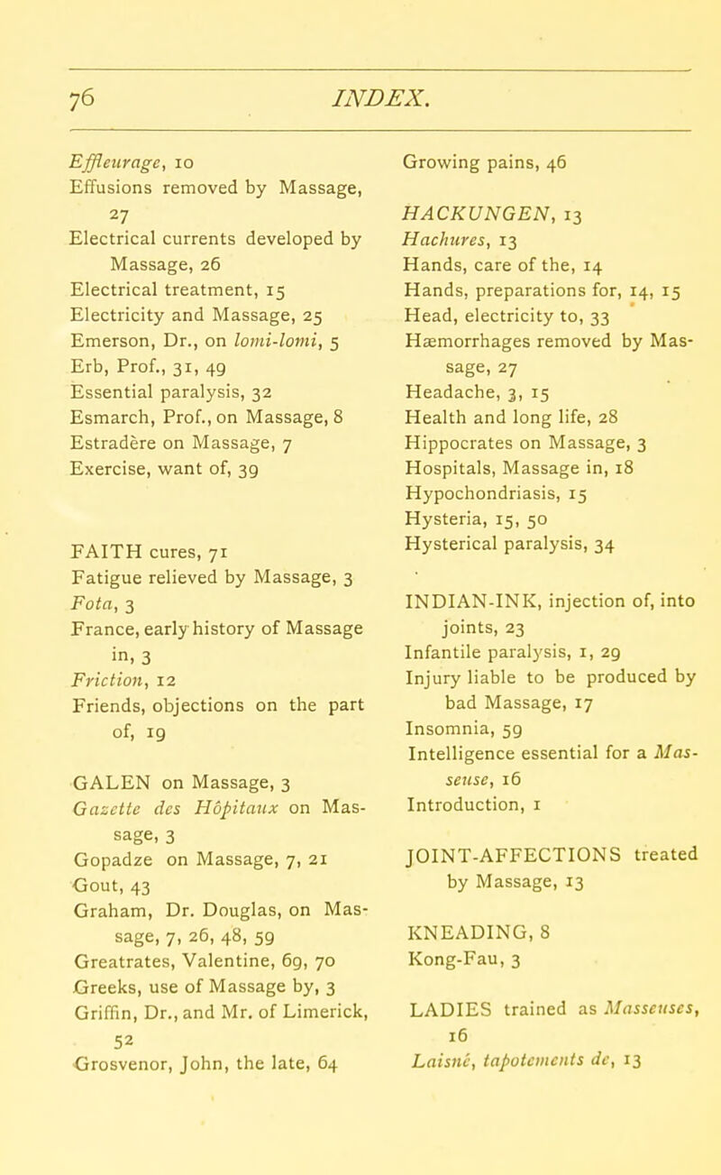 Effleurage, lo Effusions removed by Massage, 27 Electrical currents developed by Massage, 26 Electrical treatment, 15 Electricity and Massage, 25 Emerson, Dr., on lomi-lomi, 5 Erb, Prof., 31, 49 Essential paralysis, 32 Esmarch, Prof., on Massage, 8 Estradere on Massage, 7 Exercise, want of, 39 FAITH cures, 71 Fatigue relieved by Massage, 3 Fota, 3 France, early history of Massage in, 3 Friction, 12 Friends, objections on the part of, 19 GALEN on Massage, 3 Gazette des Hopitaux on Mas- sage, 3 Gopadze on Massage, 7, 21 Gout, 43 Graham, Dr. Douglas, on Mas- sage, 7, 26, 48, 59 Greatrates, Valentine, 69, 70 Greeks, use of Massage by, 3 Griffin, Dr., and Mr, of Limerick, 52 Grosvenor, John, the late, 64 Growing pains, 46 HACKUNGEN, 13 Hachnres, 13 Hands, care of the, 14 Hands, preparations for, 14, 15 Head, electricity to, 33 Haemorrhages removed by Mas- sage, 27 Headache, 3, 15 Health and long life, 28 Hippocrates on Massage, 3 Hospitals, Massage in, 18 Hypochondriasis, 15 Hysteria, 15, 50 Hysterical paralysis, 34 INDIAN-INK, injection of, into joints, 23 Infantile paralysis, i, 29 Injury liable to be produced by bad Massage, 17 Insomnia, 59 Intelligence essential for a Mas- seuse, 16 Introduction, i JOINT-AFFECTIONS treated by Massage, 13 KNEADING, 8 Kong-Fau, 3 LADIES trained as Masseuses, 16 Laisiic, tapotements de, 13