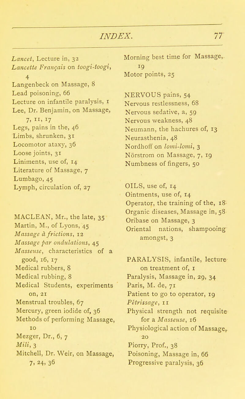 Lancet, Lecture in, 32 Lancette Frangais on toogi-toogi, 4 Langenbeck on Massage, 8 Lead poisoning, 66 Lecture on infantile paralysis, i Lee, Dr. Benjamin, on Massage^ 7. 17 Legs, pains in the, 46 Limbs, shrunken, 31 Locomotor ataxy, 36 Loose joints, 31 Liniments, use of, 14 Literature of Massage, 7 Lumbago, 45 Lymph, circulation of, 27 MACLEAN, Mr., the late, 35 Martin, M., of Lyons, 45 Massage d frictions, 12 Massage par ondulations, 45 Masseuse, characteristics of a good, 16, 17 Medical rubbers, 8 Medical rubbing, 8 Medical Students, experiments on, 21 Menstrual troubles, 67 Mercury, green iodide of, 36 Methods of performing Massage, 10 Mezger, Dr., 6, 7 Mill, 3 Mitchell, Dr. Weir, on Massage, 7. 24. 36 Morning best time for Massage, Motor points, 25 NERVOUS pains, 54 Nervous restlessness, 68 Nervous sedative, a, 59 Nervous weakness, 48 Neumann, the hachures of, 13 Neurasthenia, 48 Nordhoff on lomi-lomi, 3 Norstrom on Massage, 7, 19 Numbness of fingers, 50 OILS, use of, 14 Ointments, use of, 14 Operator, the training of the, 18 Organic diseases, Massage in, 58 Oribase on Massage, 3 Oriental nations, shampooing amongst, 3 PARALYSIS, infantile, lecture- on treatment of, i Paralysis, Massage in, 29, 34 Paris, M. de, 71 Patient to go to operator, 19 Petrissage, 11 Physical strength not requisite- for a Masseuse, 16 Physiological action of Massage,. 20 Piorry, Prof., 38 Poisoning, Massage in, 66 Progressive paralysis, 36