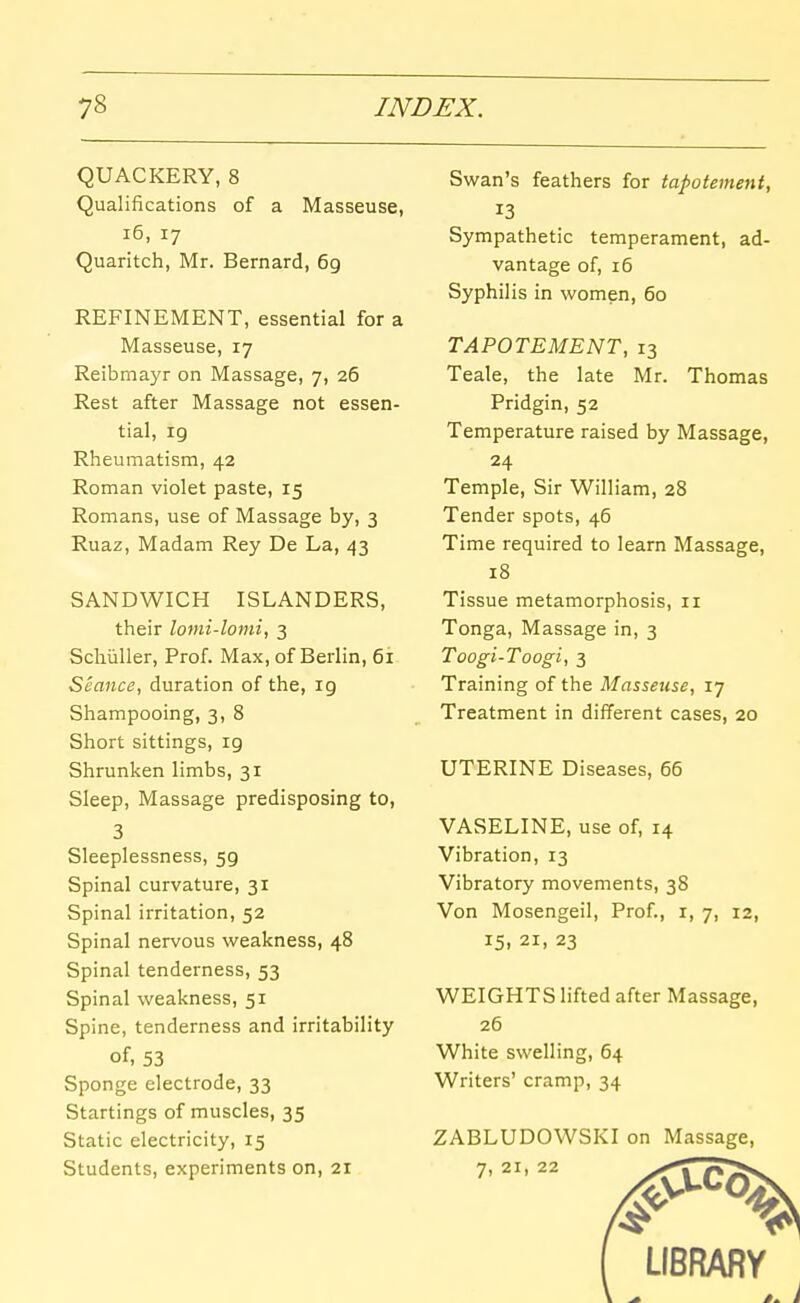 QUACKERY, 8 Qualifications of a Masseuse, i6, 17 Quaritch, Mr. Bernard, 69 REFINEMENT, essential for a Masseuse, 17 Reibmayr on Massage, 7, 26 Rest after Massage not essen- tial, 19 Rheumatism, 42 Roman violet paste, 15 Romans, use of Massage by, 3 Ruaz, Madam Rey De La, 43 SANDWICH ISLANDERS, their lomi-lomi, 3 Schiiller, Prof. Max, of Berlin, 6i Seance, duration of the, 19 Shampooing, 3, 8 Short sittings, 19 Shrunken limbs, 31 Sleep, Massage predisposing to, 3 Sleeplessness, 59 Spinal curvature, 31 Spinal irritation, 52 Spinal nervous weakness, 48 Spinal tenderness, 53 Spinal weakness, 51 Spine, tenderness and irritability of, 53 Sponge electrode, 33 Startings of muscles, 35 Static electricity, 15 Students, experiments on, 21 Swan's feathers for tapotement, 13 Sympathetic temperament, ad- vantage of, 16 Syphilis in women, 60 TAPOTEMENT, 13 Teale, the late Mr. Thomas Pridgin, 52 Temperature raised by Massage, 24 Temple, Sir William, 28 Tender spots, 46 Time required to learn Massage, 18 Tissue metamorphosis, 11 Tonga, Massage in, 3 Toogi-Toogi, 3 Training of the Masseuse, 17 Treatment in different cases, 20 UT^ERINE Diseases, 66 VASELINE, use of, 14 Vibration, 13 Vibratory movements, 38 Von Mosengeil, Prof., i, 7, 12, 15, 21, 23 WEIGHTS lifted after Massage, 26 White swelling, 64 Writers' cramp, 34 ZABLUDOWSKI on Massage, 7, 21, 22 LIBRARY