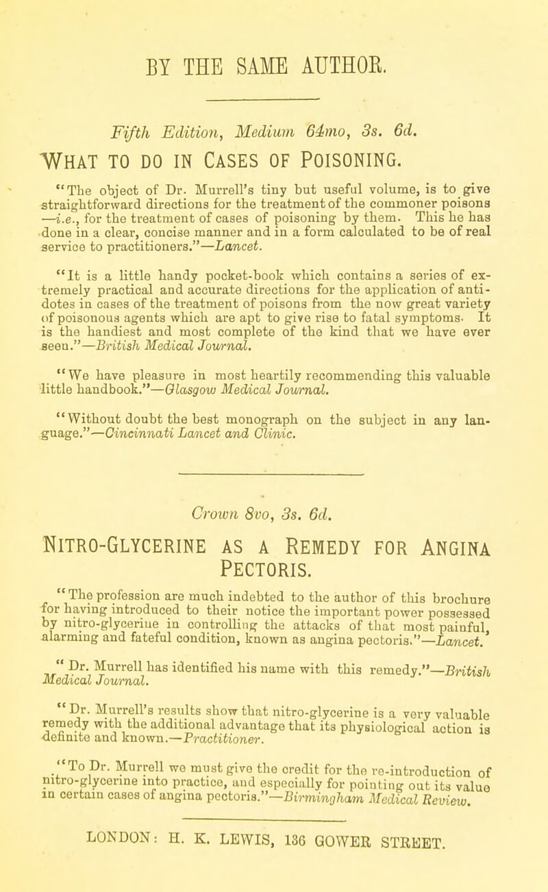 BY THE SAME AUTHOB. Fifth Edition, Medium 64mo, 3s. 6d. What to do in Cases of Poisoning. The object of Dr. Murrell's tiny but useful volume, is to give straightforward directions for the treatment of the commoner poisons —i.e., for the treatment of cases of poisoning by them. This he has done in a clear, concise manner and in a form calculated to be of real service to practitioners.—Lancet. It is a little handy pocket-book which contains a sei'ies of ex- tremely practical and accurate directions for the application of anti- dotes in cases of the treatment of poisons from the now great variety of poisonous agents which are apt to give rise to fatal symptoms- It is the handiest and most complete of the kind that we have ever seen.—British Medical Journal. We have pleasure in most heartily recommending this valuable little handbook.—Glasgow Medical Journal.  Without doubt the best monograph on the subject in any lan- guage.—Gincinnati Lancet and Clinic. Crown 8vo, 8s. 6d. Nitro-Glycerine as a Remedy for Angina Pectoris.  The profession are much indebted to the author of this brochure for having introduced to their notice the important power possessed by mtro-glyceriue in controlling the attacks of that most painful alarming and fateful condition, known as angina pectoris/'—iancet.'  Dr. Murrell has identified his name with this remedy.—Bnits/i. Medical Journal.  Dr. Murrell's results show that nitro-glycerine is a very valuable remedy with the additional advantage that its physiological action ia definite and known.—Practitioner. To Dr. Murrell we must give the credit for the re-introduction of nitro-glycerme into practice, and especially for pointing out its value in certain cases of angina pectoris.-I?irmw(/7i,am Medical Review LONDON: H. K. LEWIS, 136 GOWER STREET.