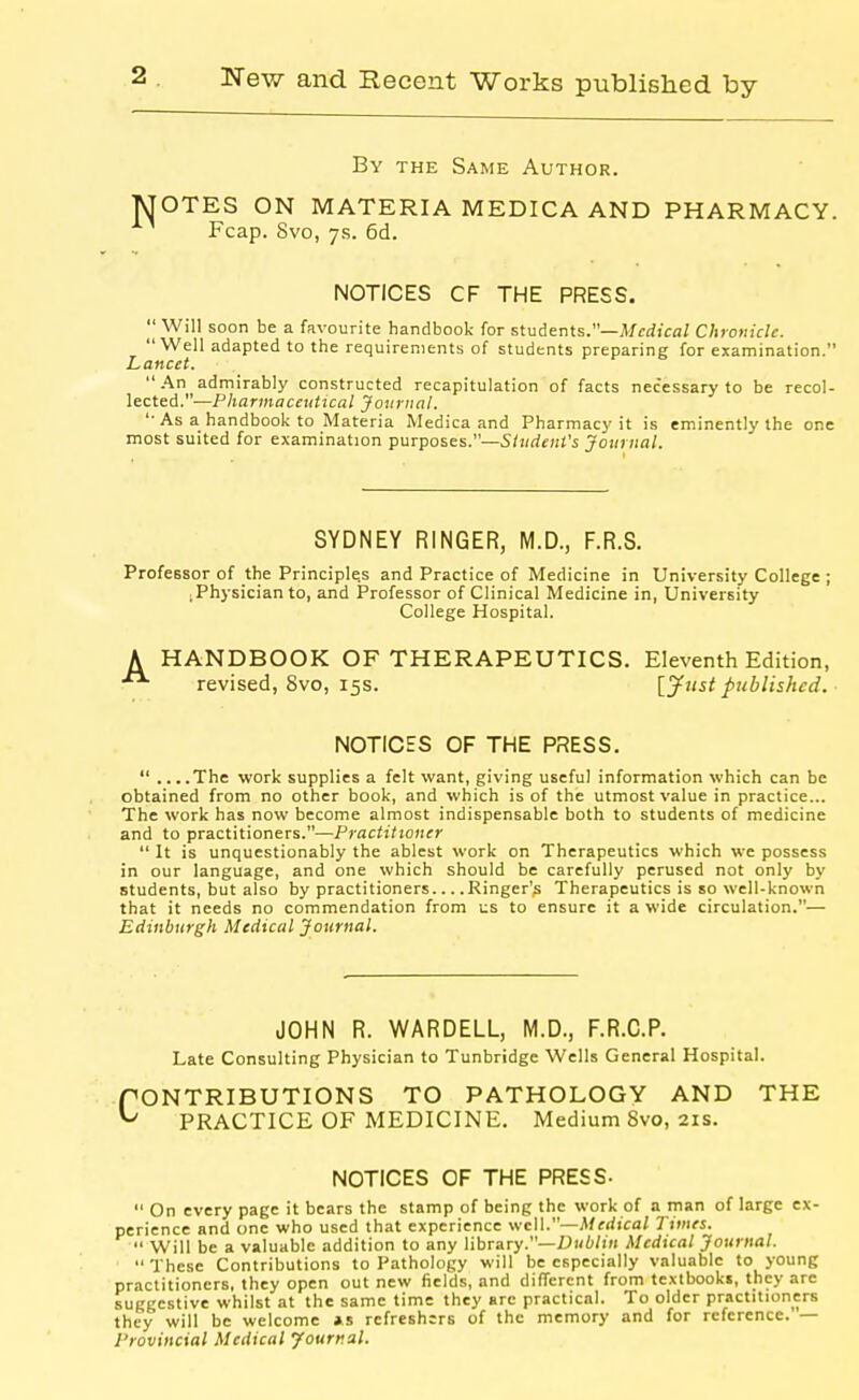 By the Same Author. JSTOTES ON MATERIA MEDICA AND PHARMACY. Fcap. Svo, 7.S. 6d. NOTICES CF THE PRESS. I' Will soon be a favourite handbook for students.—Medical Chronicle. Well adapted to the requirements of students preparing for examination. Lancet. An admirably constructed recapitulation of facts necessary to be recol- lected.—Pharmaceuttcal Journal. '• As a handbook to Materia Medica and Pharmacy it is eminently the one most suited for examination purposes.—Student's Journal. SYDNEY RINGER, M.D., F.R.S. Professor of the Principle.s and Practice of Medicine in University College ; ; Physician to, and Professor of Clinical Medicine in, University College Hospital. A HANDBOOK OF THERAPEUTICS. Eleventh Edition, revised, Svo, 15s. {Just published. NOTICES OF THE PRESS.  ....The work supplies a felt want, giving useful information which can be obtained from no other book, and which is of the utmost value in practice... The work has now become almost indispensable both to students of medicine and to practitioners.—Practitioner  It is unquestionably the ablest work on Therapeutics which we possess in our language, and one which should be carefully perused not only by students, but also by practitioners Ringer's Therapeutics is so well-known that it needs no commendation from us to ensure it a wide circulation.— Edinburgh Medical Journal. JOHN R. WARDELL, M.D., F.R.C.P. Late Consulting Physician to Tunbridge Wells General Hospital. PONTRIBUTIONS TO PATHOLOGY AND THE ^ PRACTICE OF MEDICINE. Medium Svo, 21s. NOTICES OF THE PRESS-  On every page it bears the stamp of being the work of a man of large ex- perience and one who used that experience wcW.—Medical Times. •• Will be a valuable addition to any library.—£)Hi/i« Medical Journal.  These Contributions to Pathology will be especially valuable to young practitioners, they open out new fields, and different from textbooks, they are suggestive whilst at the same time they arc practical. To older practitioners they will be welcome »s refreshers of the memory and for reference. — Provincial Medical Jourr.al.