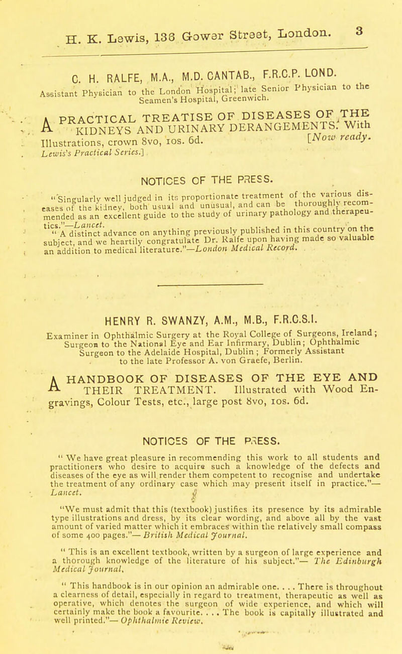 C H RALFE, M.A, M.D. CANTAB, F.R.C.P. LOND. Assistant Physician to the London Hospital; late Senior Physician to the Seamen's Hospital, Greenwich. A PRACTICAL TREATISE OF DISEASES OF THE A ^^tlDNEYS AND URINARY DERANGEMENTS.^ With Illustrations, crown 8vo, los. 5d. [^Now ready. Lewis's Practical Series.] NOTICES OF THE PRESS.  Sincularlv well judged in its proportionate treatment of the various dis- eases of the klJney, both USU-.1 and unusual, and can be thorough v recom- mended Is an excellent guide to the study of urinary pathology and therapeu- 'AlfsUncfadvance on anything previously published in this country on the subject, and we heartily congratulate Dr. Kalfe upon having made so valuable an addition to medical literature.—Lo;irfo)i Medical Record. HENRY R. SWANZY, A.M., M.B., F.R.C.8.1. Examiner in Ophthalmic Surgery at the Royal College of Surgeons, Ireland ; Surgeon to the National Eye and Ear Infirmary, Dublin; Ophthalmic Surgeon to the Adelaide Hospital, Dublin ; Formerly Assistant to the late Professor A. von Graefe, Berlin. HANDBOOK OF DISEASES OF THE EYE AND THEIR TREATMENT. Illustrated with Wood En- gravings, Colour Tests, etc., large post 8vo, los. 6d. A NOTIOES OF THE PaESS.  We have great pleasure in recommending this work to all students and practitioners who desire to acquire such a knowledge of the defects and diseases of the eye as will render them competent to recognise and undertake the treatment of any ordinary case which may present itself in practice.— Lancet. i We must admit that this (textbook) justifies its presence by its admirable type illustrations and dress, by its clear wording, and above all by the vast amount of varied matter which it embraces within the relatively small compass of some 400 pages.— Britisli Medical youriinl.  This is an excellent textbook, written by a surgeon of large experience and a thorough knowledge of the literature of his subject.— The Edinburgh Medical Journal,  This handbook is in our opinion an admirable one. . . . There is throughout a clearness of detail, especially in regard to treatment, therapeutic as well as operative, which denotes the surgeon of wide experience, and which will certainly make the book a favourite. . .. The book is capitally illustrated and well printed.— Ophthalmic Review,