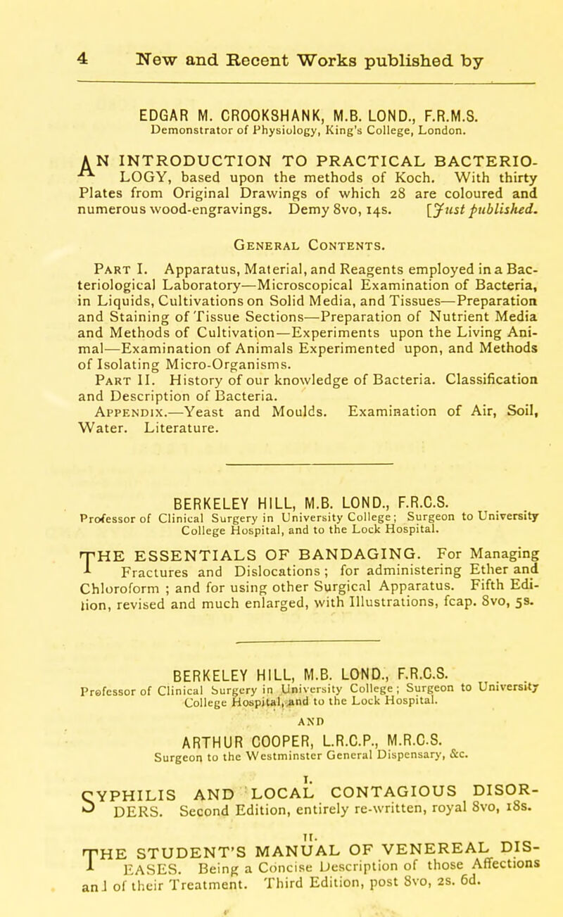 EDGAR M. CR00K8HANK, M.B. LOND., F.R.M.S. Demonstrator of Physiology, King's College, London. AN INTRODUCTION TO PRACTICAL BACTERIO- LOGY, based upon the methods of Koch. With thirty Plates from Original Drawings of which 28 are coloured and numerous wood-engravings. Demy 8vo, 14s. [jf test published. General Contents. Part I. Apparatus, Material, and Reagents employed in a Bac- teriological Laboratory—Microscopical Examination of Bacteria, in Liquids, Cultivations on Solid Media, and Tissues—Preparation and Staining of Tissue Sections—Preparation of Nutrient Media and Methods of Cultivation—Experiments upon the Living Ani- mal—Examination of Animals Experimented upon, and Methods of Isolating Micro-Organisms. Part II. History of our knowledge of Bacteria. Classification and Description of Bacteria. Appendix.—Yeast and Moulds. Examination of Air, Soil, Water. Literature. BERKELEY HILL, M.B. LOND., F.R.C.S. Professor of Clinical Surgery in University College; Surgeon to University College Hospital, and to the Lock Hospital. lyHE ESSENTIALS OF BANDAGING. For Managing Fractures and Dislocations ; for administering Ether and Chloroform ; and for using other Surgical Apparatus. Fifth Edi- iion, revised and much enlarged, with Illustrations, fcap. Svo, 5s. BERKELEY HILL, M.B. LOND., F.R.C.S. Prefessor of Clinical Surgery in University College; Surgeon to University College Hospital, jind to the Lock Hospital. AND ARTHUR COOPER, LR.C.P., M.R.CS. Surgeon to the Westminster General Dispensary, &c. CYPHILIS AND LOCAL CONTAGIOUS DISOR- ^ DERS. Second Edition, entirely re-written, royal Svo, i8s. THE STUDENT'S MANUAL OF VENEREAL DIS- ^ EASES. Being a Concise Description of those Aflfections an J of their Treatment. Third Edition, post Svo, 2S. 6d.