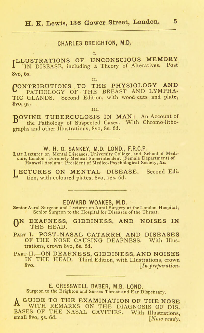 CHARLES CREIGHTON, M.D, tllustrations of unconscious memory 1 IN DISEASE, including a Theory of Alteratives. Post 8vb, 6s. II. CONTRIBUTIONS TO THE PHYSIOLOGY AND PATHOLOGY OF THE BREAST AND LYMPHA- TIC GLANDS. Second Edition, with wood-cuts and plate, 8vo, gs. HI. BOVINE TUBERCULOSIS IN MAN: An Account of the Pathology of Suspected Cases. With Chromo-litho- graphs and other Illustrations, 8vo, 8s. 6d. W. H. 0. SANKEY, M.D. LOND., F.R.C.P. Late Lecturer on Mental Diseases, University College, and School of Medi- cine, London ; Formerly Medical Superintendent (Female Department) of Hanwell Asylum ; President of Medico-Psychological Society, &c. T ECTURES ON MENTAL DISEASE, Second Edi- tion, with coloured plates, 8vo, i2s. 6d. EDWARD WOAKES, M.D. Senior Aural Surgeon and Lecturer on Aural Surgery at the London Hospital; Senior Surgeon to the Hospital for Diseases of the Throat. ON DEAFNESS, GIDDINESS, AND NOISES IN THE HEAD. Part I.—POST-NASAL CATARRH. AND DISEASES OF THE NOSE CAUSING DEAFNESS. With Illus- trations, crown 8vo, 6s. 6d. Part II.—ON DEAFNESS, GIDDINESS, AND NOISES IN THE HEAD. Third Edition, with Illustrations, crown 8vo. \^In preparation. E. CRESSWELL BABER, M.B. LOND. Surgeon to the Brighton and Sussex Throat and Ear Dispensary. A GUIDE TO THE EXAMINATION OF THE NOSE ^ WITH REMARKS ON THE DIAGNOSIS OF DIS- EASES OF THE NASAL CAVITIES. With Illustrations, small 8vo, 5s. 6d. [^Toje, ready.