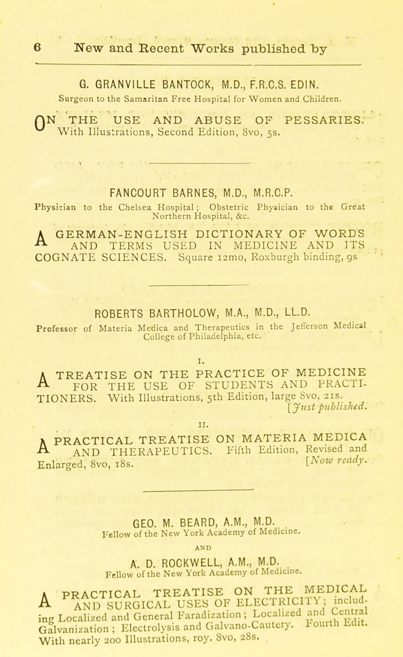 G. GRANVILLE BANTOCK, M.D., F.R.C.S. EDIN. Surgeon to the Samaritan Free Hospital for Women and Children. N THE USE AND ABUSE OF PESSARIES. With Illustrations, Second Edition, Svo, 5s. FANCOURT BARNES, M.D., Pyi.R.C.P. Physician to the Chelsea Hospital ; Obstetric Physician to the Great Northern Hospital, &c. AGERMAN-ENGLISH DICTIONARY OF WORDS AND TERMS USED IN MEDICINE AND ITS COGNATE SCIENCES. Square i2mo, Roxburgh binding, gs ROBERTS BARTHOLOW, M.A., M.D., LLD. Professor of Materia Medica and Therapeutics in the Jefferson Medical College of Philadelphia, etc. I. A TREATISE ON THE PRACTICE OF MEDICINE ^ FOR THE USE OF STUDENTS AND PRACTI- TIONERS. With Illustrations, 5th Edition, large Svo, 21s. [Just published. II. PRACTICAL TREATISE ON MATERIA MEDICA AND THERAPEUTICS. Fifth Edition, Revised and Enlarged, 8vo, 18s. [^'o' A GEO. M. BEARD, A.M., M.D. Fellow of the New York Academy of Medicine. AND A. D. ROCKWELL, A.M., M.D. Fellow of the New YorU Academy of Medicine. A PRACTICAL TREATISE ON THE MEDICAL A AND sSrGIcIl USES OF ELECTRICITY; includ ing Localized and General Faradization; Localized and Central cflvanization ; Electrolysis and Galvano-Cautcry. Pourth Edit. With nearly 200 Illustrations, roy. Svo, 28s.