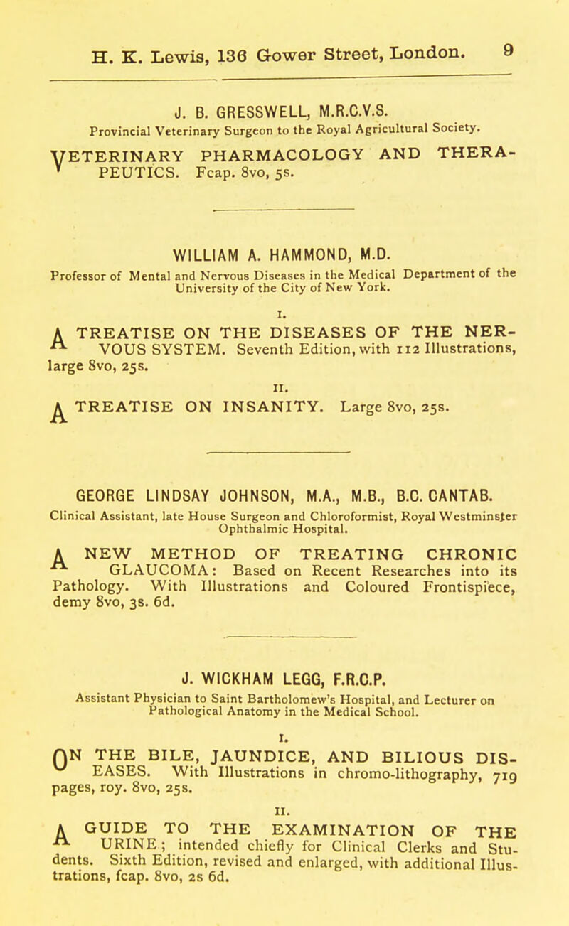 J. B. GRESSWELL, M.R.C.V.S. Provincial Veterinary Surgeon to the Royal Agricultural Society. ETERINARY PHARMACOLOGY AND THERA- PEUTICS. Fcap. 8vo, 5s. WILLIAM A. HAMMOND, M.D. Professor of Mental and Nervous Diseases in the Medical Department of the University of the City of New York. I. A TREATISE ON THE DISEASES OF THE NER- VOUS SYSTEM. Seventh Edition, with 112 Illustrations, large 8vo, 25s. II. TREATISE ON INSANITY. Large 8vo, 25s. GEORGE LINDSAY JOHNSON, M.A., M.B., B.C.CANTAB. Clinical Assistant, late House Surgeon and Chloroformist, Royal Westminster Ophthalmic Hospital. A NEW METHOD OF TREATING CHRONIC  GLAUCOMA: Based on Recent Researches into its Pathology. With Illustrations and Coloured Frontispiece, demy Svo, 3s. 6d. J. WICKHAM LEGG, F.R.C.P. Assistant Physician to Saint Bartholomew's Hospital, and Lecturer on Pathological Anatomy in the Medical School. I. QN THE BILE, JAUNDICE, AND BILIOUS DIS- EASES. With Illustrations in chromo-lithography, 719 pages, roy. Svo, 25 s. II. A GUIDE TO THE EXAMINATION OF THE URINE; intended chiefly for Clinical Clerks and Stu- dents. Sixth Edition, revised and enlarged, with additional Illus- trations, fcap. Svo, 2s 6d.