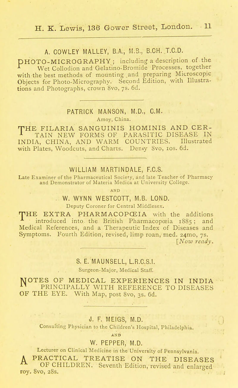 A. COWLEY MALLEY, B.A., M.B., B.CH. T.C.D. DHOTO-MICROGRAPHY ; including a description of the ^ Wet Collodion and Gelatino-Bromide Processes, together with the best methods of mounting .and preparing Microscopic Objects for Photo-Micrography. Second Edition, with Illustra- tions and Photographs, crown 8vo, ys. 6d. PATRICK MANSON, M.D., CM. Amoy, China. HTHE FILARIA SANGUINIS HOMINIS AND CER- ■'■ TAIN NEW FORMS OF PARASITIC DISEASE IN INDIA, CHINA, AND WARM COUNTRIES. Illustrated with Plates, Woodcuts, and Charts. Demy Svo, ids. 6d. WILLIAM MARTINDALE, F.C.S. Late E.xaminer of the Pharmaceutical Society, and late Teacher of Pharmacy and Demonstrator of Materia Medica at University College. AND W. WYNN WESTCOTT, M.B. LOND. Deputy Coroner for Central Middlese.x. T^HE EXTRA PHARMACOPCEIA with the additions introduced into, the British Pharmacopoeia 1885 ; and Medical References, and a Therapeutic Index of Diseases and Symptoms. Fourth Edition, revised, limp roan, med. 24mo, 7s. [Now ready. S. E. MAUNSELL, L.R.C.S.I. Surgeon-Major, Medical Staff. IVTOTES OF MEDICAL EXPERIENCES IN INDIA PRINCIPALLY WITH REFERENCE TO DISEASES OF THE EYE. With Map, post Svo, 3s. 6d. J. F. MEIGS, M.D. , ) Consul'ting Physician to the Children's Hospital, Philadelphia. AND W. PEPPER, M.D. Lecturer on Clinical Medicine in the University of Pennsylvania. A PRACTICAL TREATISE ON THE DISEASES ' OF CHILDREN. Seventh Edition, revised and enlarged roy. Svo, 28s. ° .