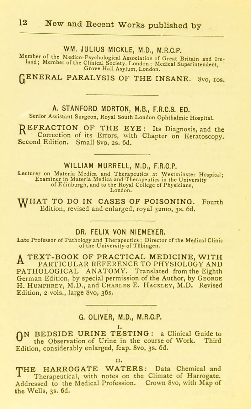 WM. JULIUS MICKLE, M.D., M.R.C.P. Medico-Psychological Association of Great Britain and Ire- land ; Member of the Clinical Society, London ; Medical Superintendent, Grove Hall Asylum, London. QENERAL PARALYSIS OF THE INSANE. Svo, ids. A. STANFORD MORTON, M.B., F.R.C.S. ED. Senior Assistant Surgeon, Royal South London Ophthalmic Hospital. D EFRACTION OF THE EYE : Its Diagnosis, and the Correction of its Errors, with Chapter on Keratoscopy. Second Edition. Small Svo, 2s. 6d. WILLIAM MURRELL, M.D., F.R.C.P. Lecturer on Materia Medica and Therapeutics at Westminster Hospital; Examiner in Materia Medica and Therapeutics in the University of Edinburgh, and to the Royal College of Physicians, London, WHAT TO DO IN CASES OF POISONING. Fourth Edition, revised and enlarged, royal 32mo, 3s. 6d. DR. FELIX VON NIEMEYER. Late Professor of Pathology and Therapeutics ; Director of the Medical Clinic of the University of TQbingen. ATEXT-BOOK OF PRACTICAL MEDICINE, WITH PARTICULAR REFERENCE TO PHYSIOLOGY AND PATHOLOGICAL ANATOMY. Translated from the Eighth German Edition, by special permission of the Author, by George H. Humphrey, M.D., and Charles E. Hackley, M.D. Revised Edition, 2 vols., large Svo, 36s. G. OLIVER, M.D., M.R.C.P. I. ON BEDSIDE URINE TESTING : a Clinical Guide to the Observation of Urine in the course of Work. Third Edition, considerably enlarged, fcap. Svo, 3s. 6d. 11. THE HARROGATE WATERS: Data Chemical and Therapeutical, with notes on the Climate of Harrogate. Addressed to the Medical Profession. Crown Svo, with Map of the Wells, 3s. 6d.