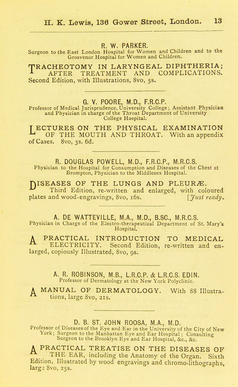 R. W. PARKER. Surgeon to the East London Hospital for Women and Children and to the Grosvenor Hospital for Women and Children. nPRACHEOTOMY IN LARYNGEAL DIPHTHERIA; ^ AFTER TREATMENT AND COMPLICATIONS- Second Edition, with Illustrations, 8vo, 5s. G. V. POORE, M.D., F.R.C.P. Professor of Medical Jurisprudence, University College ; Assistant Physiciatt and Physician in charge of the Throat Department of University College Hospital. T ECTURES ON THE PHYSICAL EXAMINATION ^ OF THE MOUTH AND THROAT. With an appendix of Cases. 8vo, 3s. 6d. R. DOUGLAS POWELL, M.D., F.R.C.P., M.R.C.S. Physician to the Hospital for Consumption and Diseases of the Chest at Brompton, Physician to the Middlesex Hospital. DISEASES OF THE LUNGS AND PLEUR.^. Third Edition, re-written and enlarged, with coloured plates and wood-engravings, 8vo, i6s. [y^nst ready. A. DE WATTEVILLE, M.A., M.D., B.SC., M.R.C.S. Physician in Charge of the Electro-therapeutical Department of St. Mary's Hospital. A PRACTICAL INTRODUCTION TO MEDICAL ^ ELECTRICITY. Second Edition, re-written and en- larged, copiously Illustrated, Svo, gs. A. R. ROBINSON, M.B., L.R.C.P. & LR.C.S. EDIN. Professor of Dermatology at the New York Polyclinic. MANUAL OF DERMATOLOGY, With 88 Illustra- tions, large 8vo, 21s. D. B. ST. JOHN ROOSA, M.A., M.D. Professor of Diseases of the Eye and Ear in the University of the City of New York; Surgeon to the Manhattan Eye and Ear Hospital ; Consulting Surgeon to the Brooklyn Eye and Ear Hospital, &c., &c. A PRACTICAL TREATISE ON THE DISEASES OF THE EAR, including the Anatomy of the Organ. Sixth Edition, Illustrated by wood engravings and chromo-lithooraphs, largi Svo, 25s. °