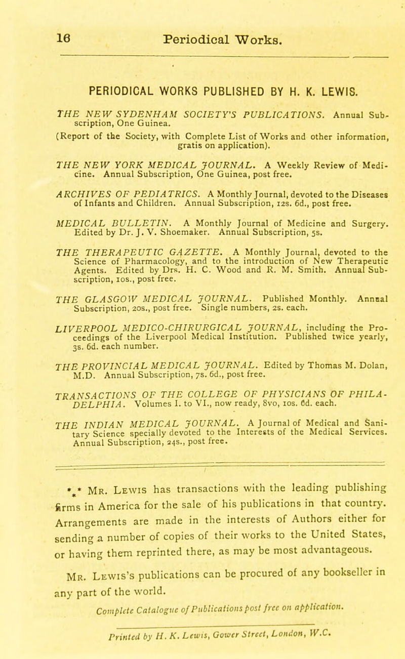 PERIODICAL WORKS PUBLISHED BY H. K. LEWIS. THE NEW SYDENHAM SOCIETY'S PUBLICATIONS. Annual Sub- scription, One Guinea. (Report of the Society, with Complete List of Works and other information, gratis on application). THE NEW YORK MEDICAL JOURNAL. A Weekly Review of Medi- cine. Annual Subscription, One Guinea, post free. ARCHIVES OF PEDIATRICS. A Monthly Journal, devoted to the Diseases of Infants and Children. Annual Subscription, I2s. 6d., post free. MEDICAL BULLETIN. A Monthly Journal of Medicine and Surgery. Edited by Dr. J. V. Shoemaker. Annual Subscription, 5s. THE THERAPEUTIC GAZETTE. A Monthly Journal, devoted to the Science of Pharmacology, and to the introduction of New Therapeutic Agents. Edited by Drs. H. C. Wood and R. M. Smith. Annual Sub- scription, los., post free. THE GLASGOW MEDICAL JOURNAL. Published Monthly. Annnal Subscription, 20s., post free. Single numbers, 2s. each. LIVERPOOL MEDICO-CHIRURGICAL JOURNAL, including the Pro- ceedings of the Liverpool Medical Institution. Published twice yearly, 3s. 6d. each number. THE PROVINCIAL MEDICAL JOURNAL. Edited by Thomas M. Dolan, M.D. Annual Subscription, 7s. 6d., post free. TRANSACTIONS OF THE COLLEGE OF PHYSICIANS OF PHILA- DELPHIA. Volumes I. to VI., now ready, 8vo, los. fld. each. THE INDIAN MEDICAL JOURNAL. A Journal of Medical and Sani- tary Science specially devoted to the Interests of the Medical Services. Annual Subscription, 24s., post free. %• Mr. Lewis has transactions with the leading publishing firms in America for the sale of his publications in that country. Arrangements are made in the interests of Authors either for sending a number of copies of their works to the United States, or having them reprinted there, as may be most advantageous. Mr. Lewis's publications can be procured of any bookseller in any part of the world. Complete Catalogue of Publications post free on application. Printed by H. K. Lewis, Govicr Street, London, W.C.