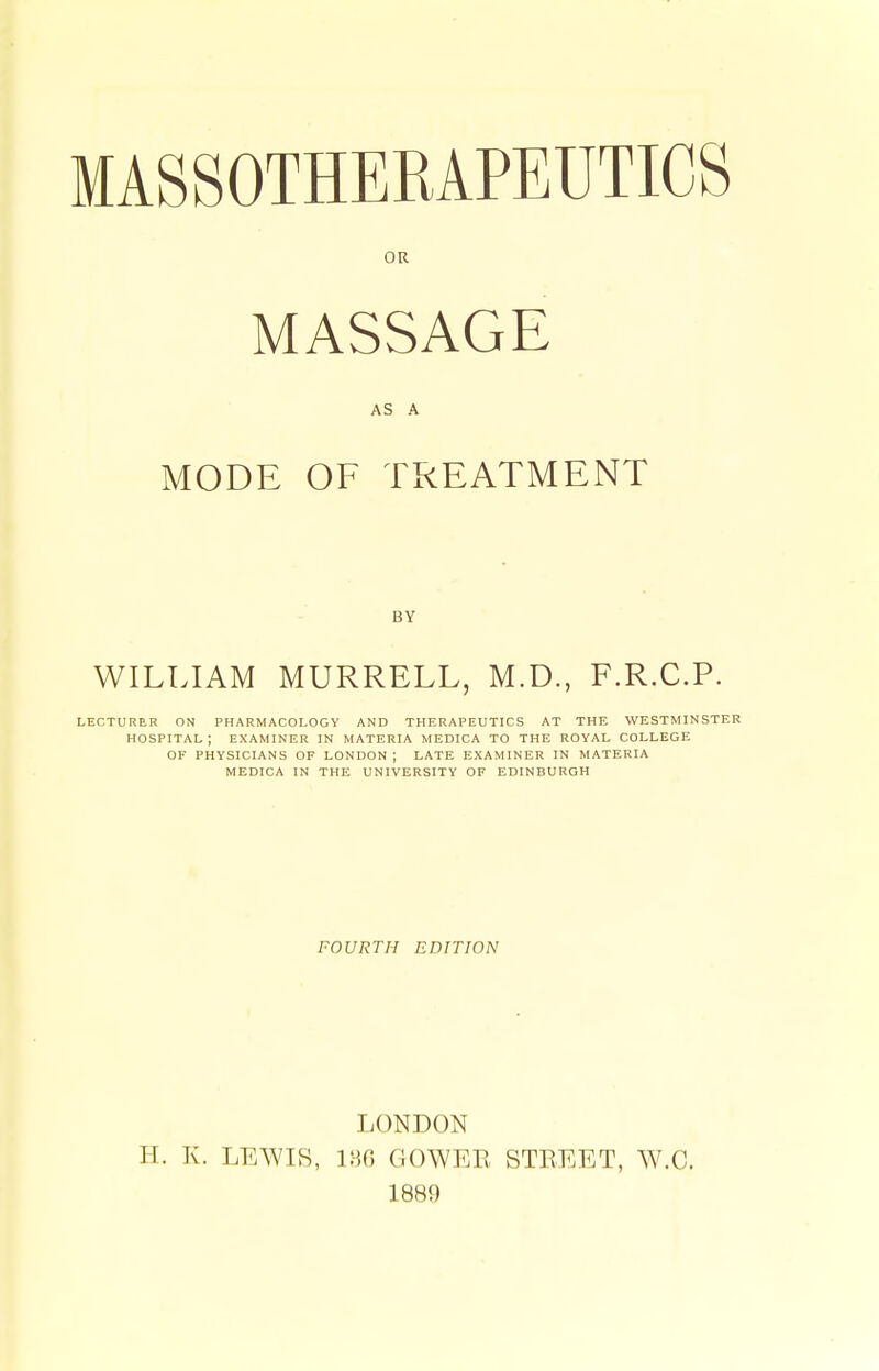 OR MASSAGE AS A MODE OF TREATMENT BY WILLIAM MURRELL, M.D., F.R.C.P. LECTURER ON PHARMACOLOGY AND THERAPEUTICS AT THE WESTMINSTER hospital; examiner in materia MEDICA to THE ROYAL COLLEGE OF PHYSICIANS OF LONDON ; LATE EXAMINER IN MATERIA MEDICA IN THE UNIVERSITY OF EDINBURGH FOURTH EDITION LONDON H. K. LEAVI8, i;-]0 GOWER STREET, W.C. 1889