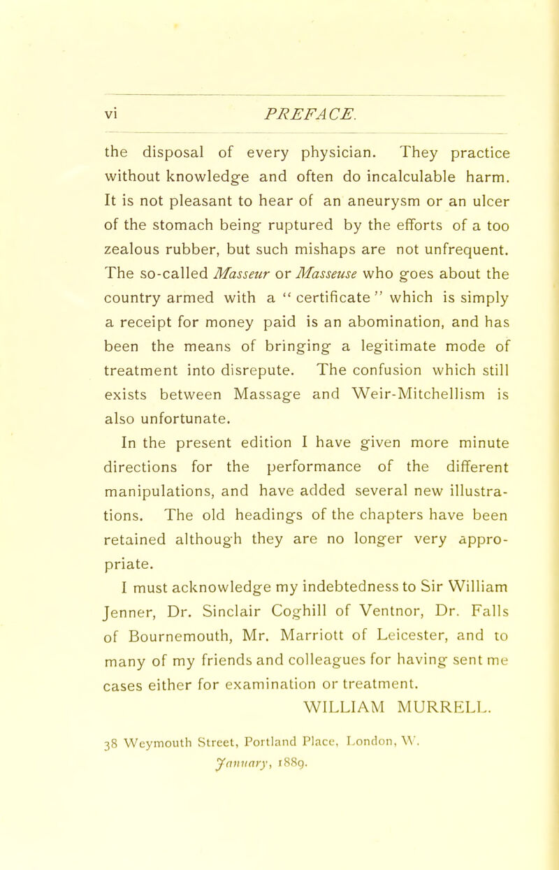 vi PREFACE. the disposal of every physician. They practice without knowledge and often do incalculable harm. It is not pleasant to hear of an aneurysm or an ulcer of the stomach being ruptured by the efforts of a too zealous rubber, but such mishaps are not unfrequent. The so-called Masseur or Masseuse who goes about the country armed with a  certificate  which is simply a receipt for money paid is an abomination, and has been the means of bringing a legitimate mode of treatment into disrepute. The confusion which still exists between Massage and Weir-Mitchellism is also unfortunate. In the present edition I have given more minute directions for the performance of the different manipulations, and have added several new illustra- tions. The old headings of the chapters have been retained although they are no longer very appro- priate. I must acknowledge my indebtedness to Sir William Jenner, Dr. Sinclair Coghill of Ventnor, Dr. Falls of Bournemouth, Mr. Marriott of Leicester, and to many of my friends and colleagues for having sent me cases either for examination or treatment. WILLIAM MURRELL. 38 Weymouth Street, Portland Place, London, W. ymtiiary, i88g.