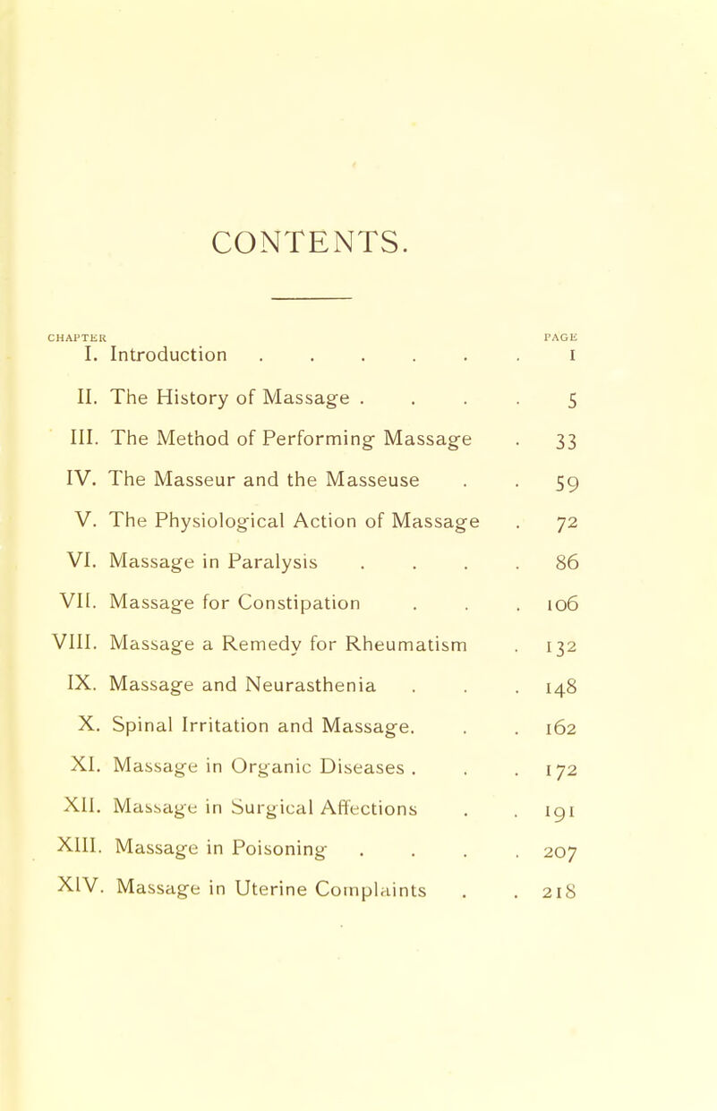 CONTENTS. CHAPTER PAGE I. Introduction ..... I II. The History of Massage . 5 III. The Method of Performing Massage 33 IV. The Masseur and the Masseuse jy V. The Physiological Action of Massage 72 VI. Massage in Paralysis oO vn. Massage for Constipation io6 VIII. Massage a Remedy for Rheumatism • 132 IX. Massage and Neurasthenia . 148 X. Spinal Irritation and Massage. 162 XI. Massage in Organic Diseases . I 72 XII. Massage in Surgical Affections . 191 XIII. Massage in Poisoning . 207 XIV. Massage in Uterine Complaints . 218