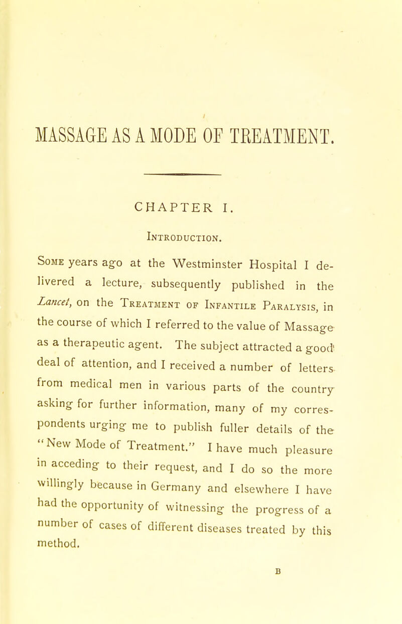 CHAPTER I. Introduction. Some years ago at the Westminster Hospital I de- livered a lecture, subsequently published in the Zance/, on the Treatment of Infantile Paralysis, in the course of which I referred to the value of Massage- as a therapeutic agent. The subject attracted a good' deal of attention, and I received a number of letters- from medical men in various parts of the country asking for further information, many of my corres- pondents urging me to publish fuller details of the New Mode of Treatment. I have much pleasure in acceding to their request, and I do so the more willingly because in Germany and elsewhere I have had the opportunity of witnessing the progress of a number of cases of different diseases treated by this method. B