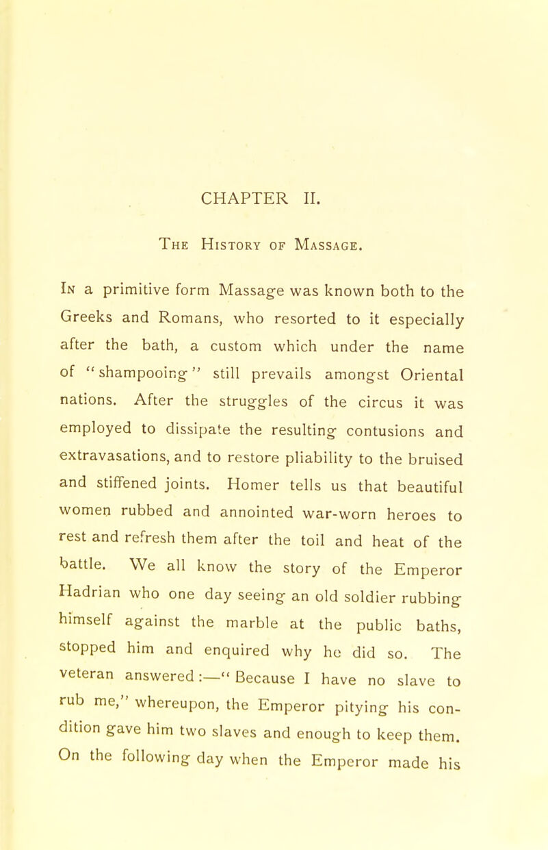 CHAPTER II. The History of Massage. In a primitive form Massage was known both to the Greeks and Romans, who resorted to it especially after the bath, a custom which under the name of shampooing still prevails amongst Oriental nations. After the struggles of the circus it was employed to dissipate the resulting contusions and extravasations, and to restore pliability to the bruised and stiflfened joints. Homer tells us that beautiful women rubbed and annointed war-worn heroes to rest and refresh them after the toil and heat of the battle. We all know the story of the Emperor Hadrian who one day seeing an old soldier rubbing himself against the marble at the public baths, stopped him and enquired why ho did so. The veteran answered :— Because I have no slave to rub me, whereupon, the Emperor pitying his con- dition gave him two slaves and enough to keep them. On the following day when the Emperor made his