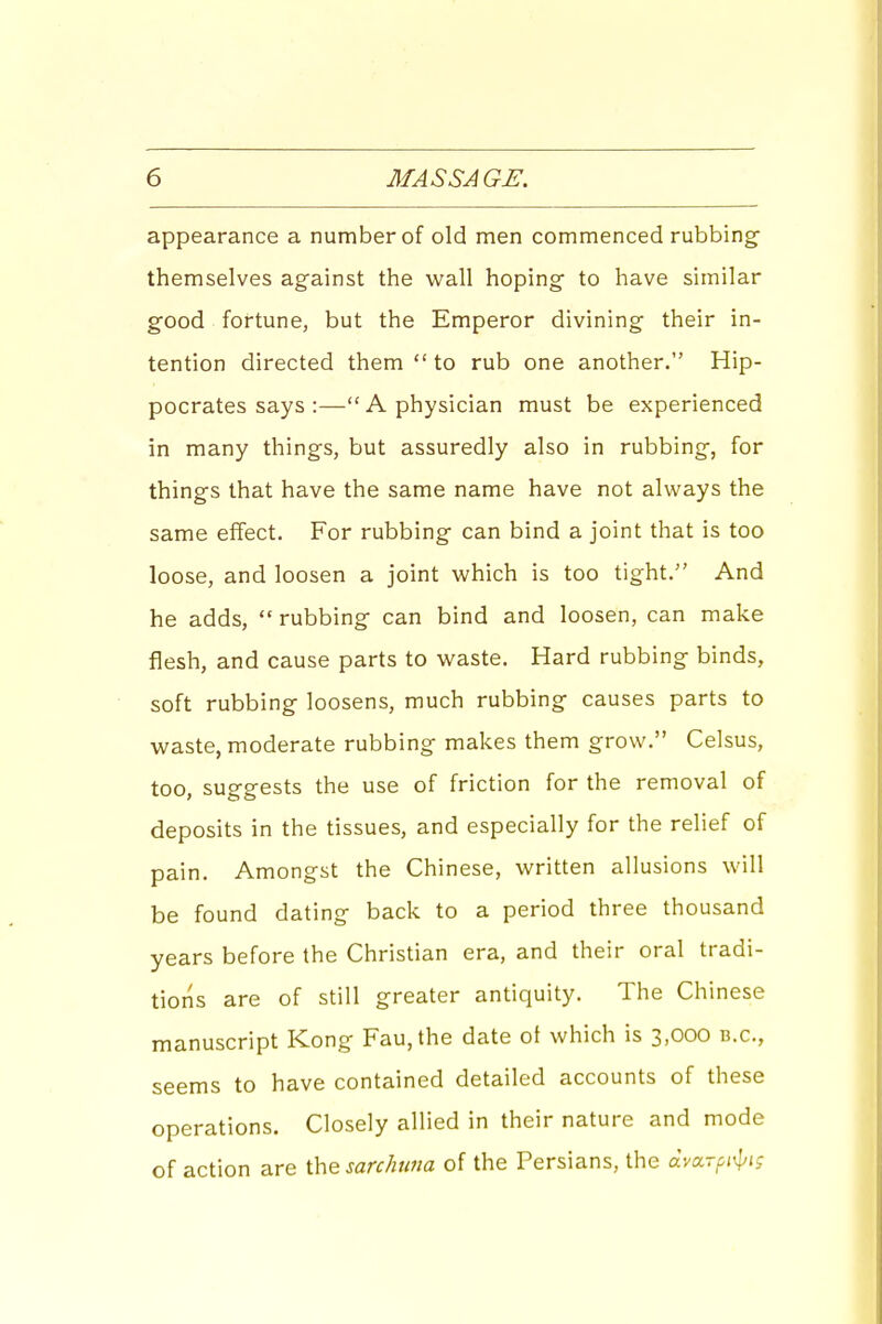 appearance a number of old men commenced rubbing' themselves against the wall hoping to have similar good fortune, but the Emperor divining their in- tention directed them  to rub one another. Hip- pocrates says :—A physician must be experienced in many things, but assuredly also in rubbing, for things that have the same name have not alw^ays the same effect. For rubbing can bind a joint that is too loose, and loosen a joint which is too tight. And he adds,  rubbing can bind and loosen, can make flesh, and cause parts to waste. Hard rubbing binds, soft rubbing loosens, much rubbing causes parts to waste, moderate rubbing makes them grow. Celsus, too, suggests the use of friction for the removal of deposits in the tissues, and especially for the relief of pain. Amongst the Chinese, written allusions will be found dating back to a period three thousand years before the Christian era, and their oral tradi- tions are of still greater antiquity. The Chinese manuscript Kong Fau,the date ol which is 3,000 b.c, seems to have contained detailed accounts of these operations. Closely allied in their nature and mode of action are the sarchtina of the Persians, the dvxrpi'\jig