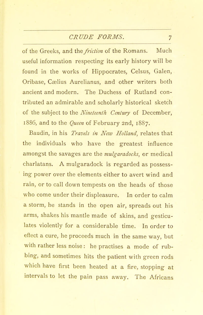 of the Greeks, and the friction of the Romans. Much useful information respecting- its early history will be found in the works of Hippocrates, Celsus, Galen, Oribase, Caslius Aurelianus, and other writers both ancient and modern. The Duchess of Rutland con- tributed an admirable and scholarly historical sketch of the subject to the Nineteenth Century of December, lS86, and to the Queeit of February 2nd, 1887. Baudin, in his Travels in New Holland, relates that the individuals who have the greatest influence amongst the savages are the mulgaradocks, or medical charlatans. A mulgaradock is regarded as possess- ing power over the elements either to avert wind and rain, or to call down tempests on the heads of those who come under their displeasure. In order to calm a storm, he stands in the open air, spreads out his arms, shakes his mantle made of skins, and gesticu- lates violently for a considerable time. In order to effect a cure, he proceeds much in the same way, but with rather less noise : he practises a mode of rub- bing, and sometimes hits the patient with green rods which have first been heated at a fire, stopping at intervals to let the pain pass away. The Africans