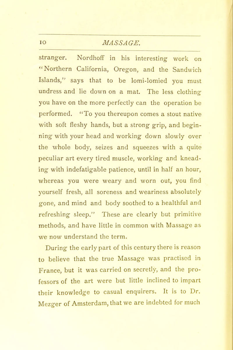 strang-er. NordhofT in his interesting worls: on Northern California, Oregon, and the Sandwich Islands, says that to be lomi-lomied you must undress and lie down on a mat. The less clothing- you have on the more perfectly can the operation be performed, To you thereupon comes a stout native with soft fleshy hands, but a strong grip, and begin- ning with your head and working down slowly over the whole body, seizes and squeezes with a quite peculiar art every tired muscle, working and knead- ing with indefatigable patience, until in half an hour, whereas you were weary and worn out, you find yourself fresh, all soreness and weariness absolutely gone, and mind and body soothed to a healthful and refreshing sleep. These are clearly but primitive methods, and have little in common with Massage as we now understand the term. During the early part of this century there is reason to believe that the true Massage was practised in France, but it was carried on secretly, and the pro- fessors of the art were but little inclined to impart their knowledge to casual enquirers. It is to Dr. Mezger of Amsterdam, that we are indebted for much