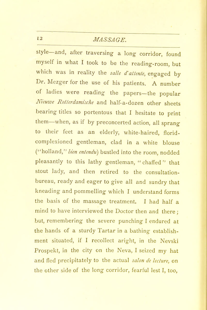 style—and, after traversing a long corridor, found myself in what I took to be the reading-room, but which was in reality the salle d'attente, engaged by Dr. Mezger for the use of his patients. A number of ladies were reading the papers—the popular Nieuwe Rotierdamuche and half-a-dozen other sheets bearing titles so portentous that I hesitate to print them—when, as if by preconcerted action, all sprang to their feet as an elderly, white-haired, florid- complexioned gentleman, clad in a white blouse (holland, Men entendu) bustled into the room, nodded pleasantly to this lathy gentleman,  chaffed  that stout lady, and then retired to the consultation- bureau, ready and eager to give all and sundry that kneading and pommelling which I understand forms the basis of the massage treatment. I had half a mind to have interviewed the Doctor then and there; but, remembering the severe punching I endured at the hands of a sturdy Tartar in a bathing establish- ment situated, if I recollect aright, in the Nevski Prospekt, in the city on the Neva, I seized my hat and fled precipitately to the actual salo7i de lecture, on the other side of the long corridor, fearful lest I, too,